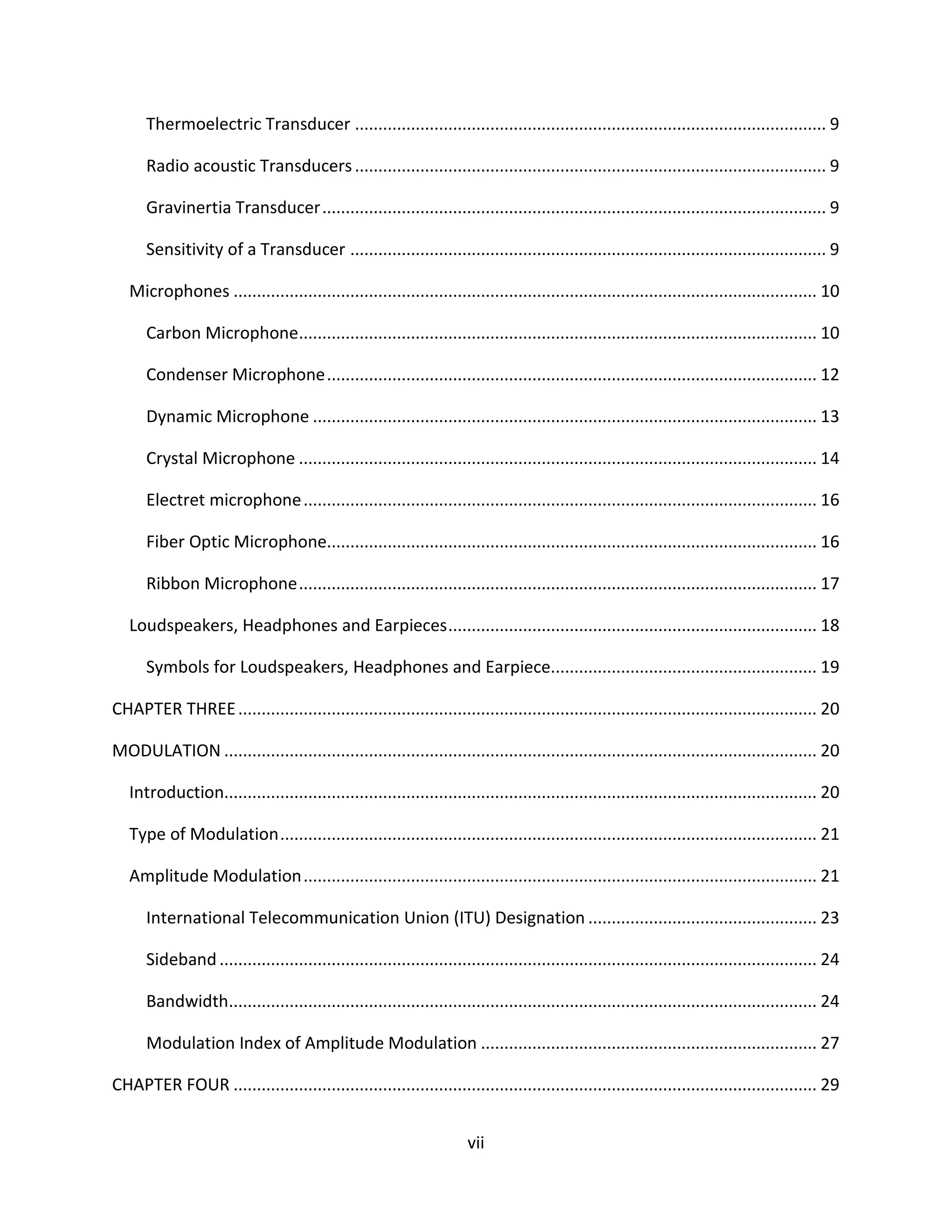 vii
Thermoelectric Transducer ..................................................................................................... 9
Radio acoustic Transducers..................................................................................................... 9
Gravinertia Transducer............................................................................................................ 9
Sensitivity of a Transducer ...................................................................................................... 9
Microphones ............................................................................................................................. 10
Carbon Microphone............................................................................................................... 10
Condenser Microphone......................................................................................................... 12
Dynamic Microphone ............................................................................................................ 13
Crystal Microphone ............................................................................................................... 14
Electret microphone.............................................................................................................. 16
Fiber Optic Microphone......................................................................................................... 16
Ribbon Microphone............................................................................................................... 17
Loudspeakers, Headphones and Earpieces............................................................................... 18
Symbols for Loudspeakers, Headphones and Earpiece......................................................... 19
CHAPTER THREE............................................................................................................................ 20
MODULATION ............................................................................................................................... 20
Introduction............................................................................................................................... 20
Type of Modulation................................................................................................................... 21
Amplitude Modulation.............................................................................................................. 21
International Telecommunication Union (ITU) Designation ................................................. 23
Sideband................................................................................................................................ 24
Bandwidth.............................................................................................................................. 24
Modulation Index of Amplitude Modulation ........................................................................ 27
CHAPTER FOUR ............................................................................................................................. 29
 