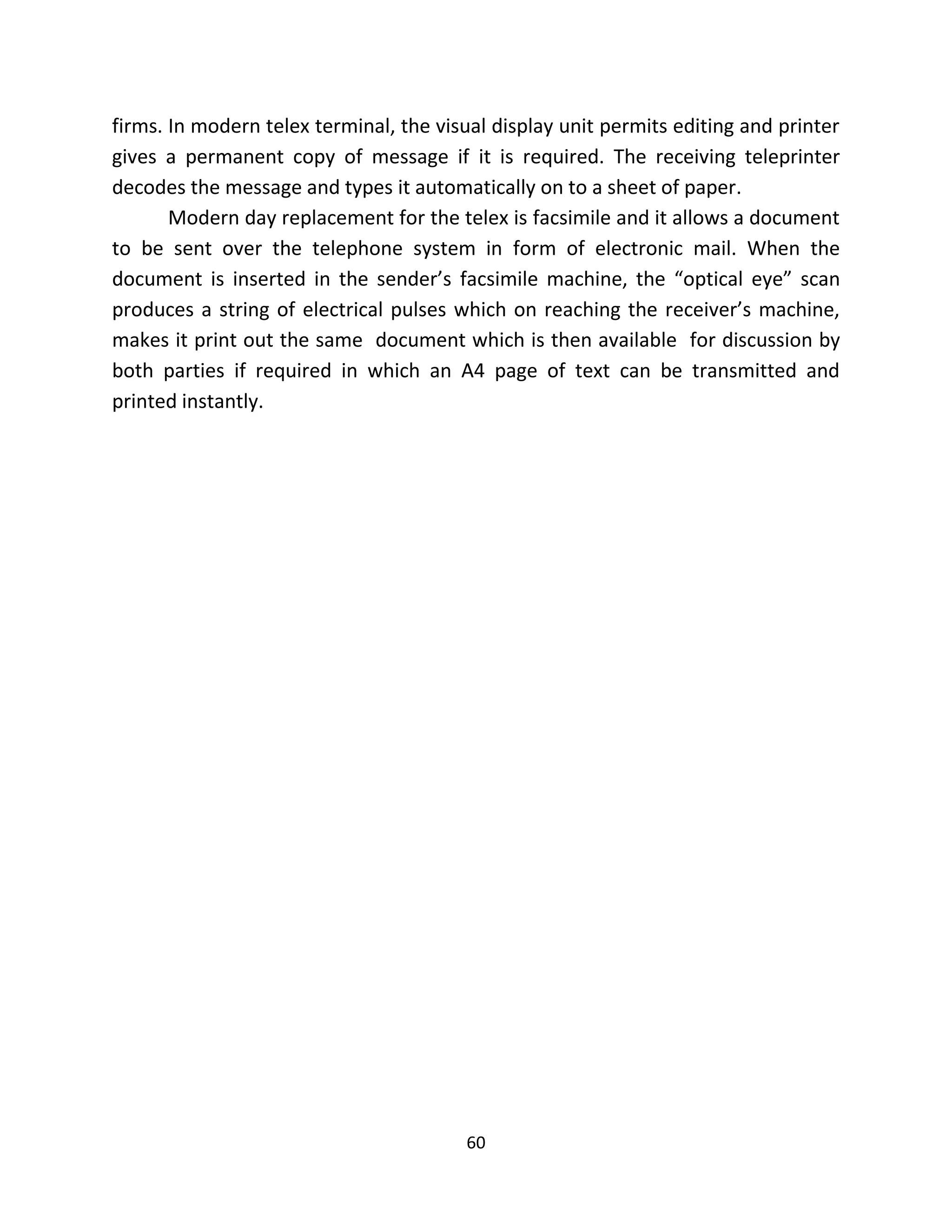 60
firms. In modern telex terminal, the visual display unit permits editing and printer
gives a permanent copy of message if it is required. The receiving teleprinter
decodes the message and types it automatically on to a sheet of paper.
Modern day replacement for the telex is facsimile and it allows a document
to be sent over the telephone system in form of electronic mail. When the
document is inserted in the sender’s facsimile machine, the “optical eye” scan
produces a string of electrical pulses which on reaching the receiver’s machine,
makes it print out the same document which is then available for discussion by
both parties if required in which an A4 page of text can be transmitted and
printed instantly.
 