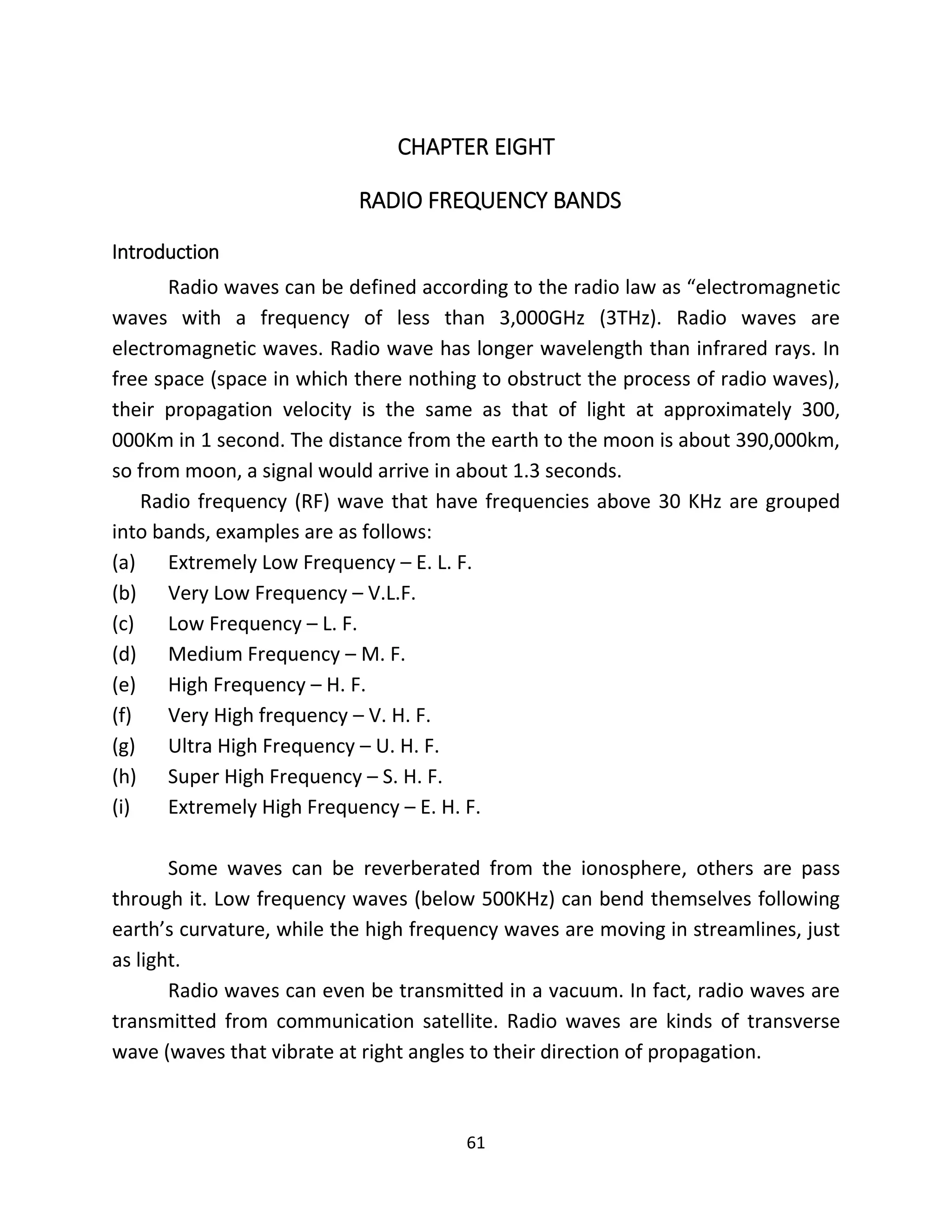 61
CHAPTER EIGHT
RADIO FREQUENCY BANDS
Introduction
Radio waves can be defined according to the radio law as “electromagnetic
waves with a frequency of less than 3,000GHz (3THz). Radio waves are
electromagnetic waves. Radio wave has longer wavelength than infrared rays. In
free space (space in which there nothing to obstruct the process of radio waves),
their propagation velocity is the same as that of light at approximately 300,
000Km in 1 second. The distance from the earth to the moon is about 390,000km,
so from moon, a signal would arrive in about 1.3 seconds.
Radio frequency (RF) wave that have frequencies above 30 KHz are grouped
into bands, examples are as follows:
(a) Extremely Low Frequency – E. L. F.
(b) Very Low Frequency – V.L.F.
(c) Low Frequency – L. F.
(d) Medium Frequency – M. F.
(e) High Frequency – H. F.
(f) Very High frequency – V. H. F.
(g) Ultra High Frequency – U. H. F.
(h) Super High Frequency – S. H. F.
(i) Extremely High Frequency – E. H. F.
Some waves can be reverberated from the ionosphere, others are pass
through it. Low frequency waves (below 500KHz) can bend themselves following
earth’s curvature, while the high frequency waves are moving in streamlines, just
as light.
Radio waves can even be transmitted in a vacuum. In fact, radio waves are
transmitted from communication satellite. Radio waves are kinds of transverse
wave (waves that vibrate at right angles to their direction of propagation.
 