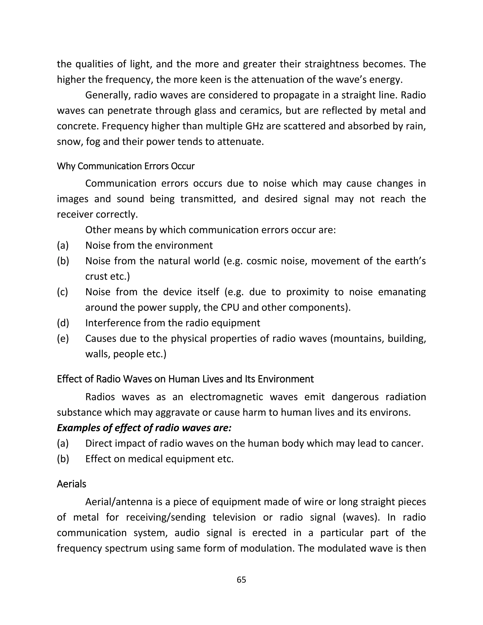 65
the qualities of light, and the more and greater their straightness becomes. The
higher the frequency, the more keen is the attenuation of the wave’s energy.
Generally, radio waves are considered to propagate in a straight line. Radio
waves can penetrate through glass and ceramics, but are reflected by metal and
concrete. Frequency higher than multiple GHz are scattered and absorbed by rain,
snow, fog and their power tends to attenuate.
Why Communication Errors Occur
Communication errors occurs due to noise which may cause changes in
images and sound being transmitted, and desired signal may not reach the
receiver correctly.
Other means by which communication errors occur are:
(a) Noise from the environment
(b) Noise from the natural world (e.g. cosmic noise, movement of the earth’s
crust etc.)
(c) Noise from the device itself (e.g. due to proximity to noise emanating
around the power supply, the CPU and other components).
(d) Interference from the radio equipment
(e) Causes due to the physical properties of radio waves (mountains, building,
walls, people etc.)
Effect of Radio Waves on Human Lives and Its Environment
Radios waves as an electromagnetic waves emit dangerous radiation
substance which may aggravate or cause harm to human lives and its environs.
Examples of effect of radio waves are:
(a) Direct impact of radio waves on the human body which may lead to cancer.
(b) Effect on medical equipment etc.
Aerials
Aerial/antenna is a piece of equipment made of wire or long straight pieces
of metal for receiving/sending television or radio signal (waves). In radio
communication system, audio signal is erected in a particular part of the
frequency spectrum using same form of modulation. The modulated wave is then
 