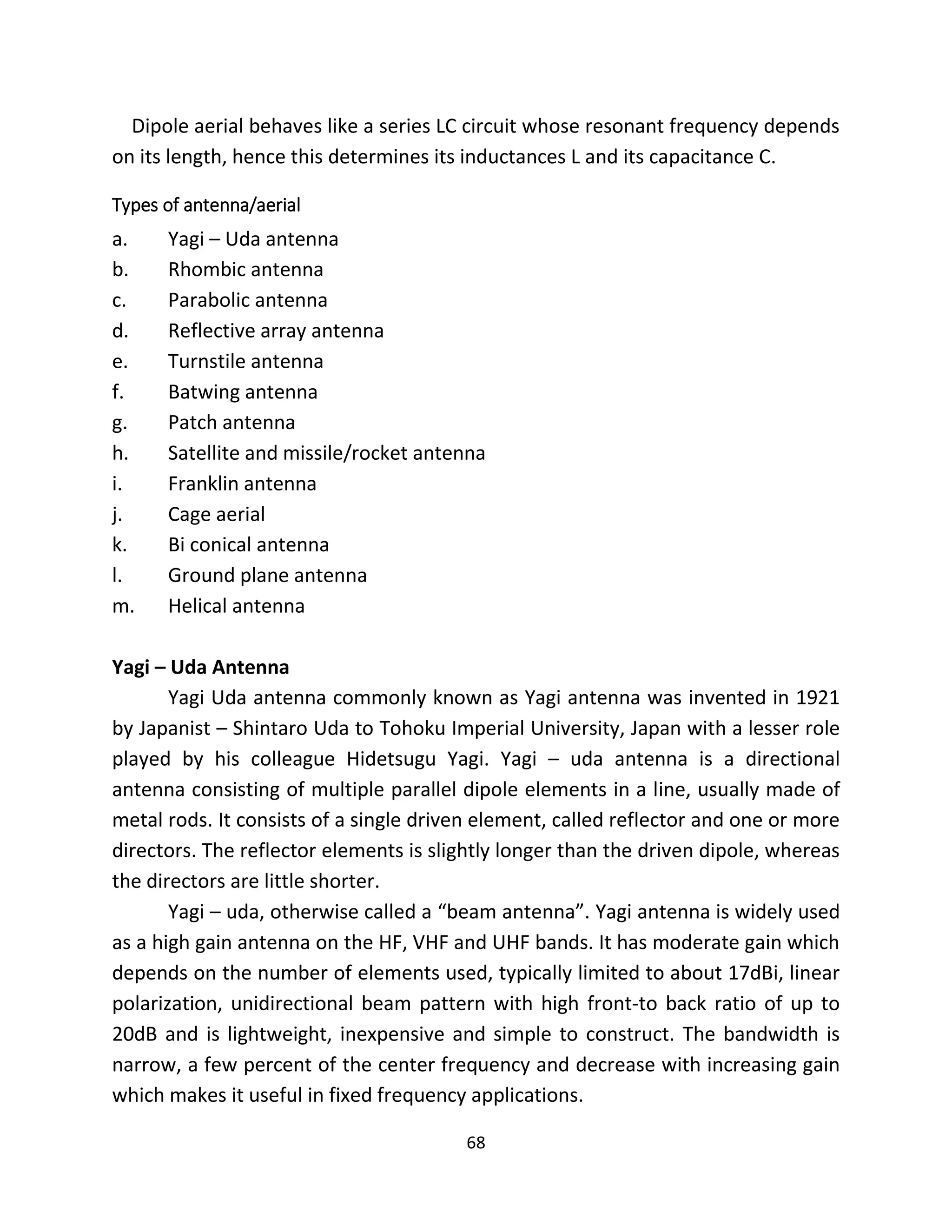 68
Dipole aerial behaves like a series LC circuit whose resonant frequency depends
on its length, hence this determines its inductances L and its capacitance C.
Types of antenna/aerial
a. Yagi – Uda antenna
b. Rhombic antenna
c. Parabolic antenna
d. Reflective array antenna
e. Turnstile antenna
f. Batwing antenna
g. Patch antenna
h. Satellite and missile/rocket antenna
i. Franklin antenna
j. Cage aerial
k. Bi conical antenna
l. Ground plane antenna
m. Helical antenna
Yagi – Uda Antenna
Yagi Uda antenna commonly known as Yagi antenna was invented in 1921
by Japanist – Shintaro Uda to Tohoku Imperial University, Japan with a lesser role
played by his colleague Hidetsugu Yagi. Yagi – uda antenna is a directional
antenna consisting of multiple parallel dipole elements in a line, usually made of
metal rods. It consists of a single driven element, called reflector and one or more
directors. The reflector elements is slightly longer than the driven dipole, whereas
the directors are little shorter.
Yagi – uda, otherwise called a “beam antenna”. Yagi antenna is widely used
as a high gain antenna on the HF, VHF and UHF bands. It has moderate gain which
depends on the number of elements used, typically limited to about 17dBi, linear
polarization, unidirectional beam pattern with high front-to back ratio of up to
20dB and is lightweight, inexpensive and simple to construct. The bandwidth is
narrow, a few percent of the center frequency and decrease with increasing gain
which makes it useful in fixed frequency applications.
 