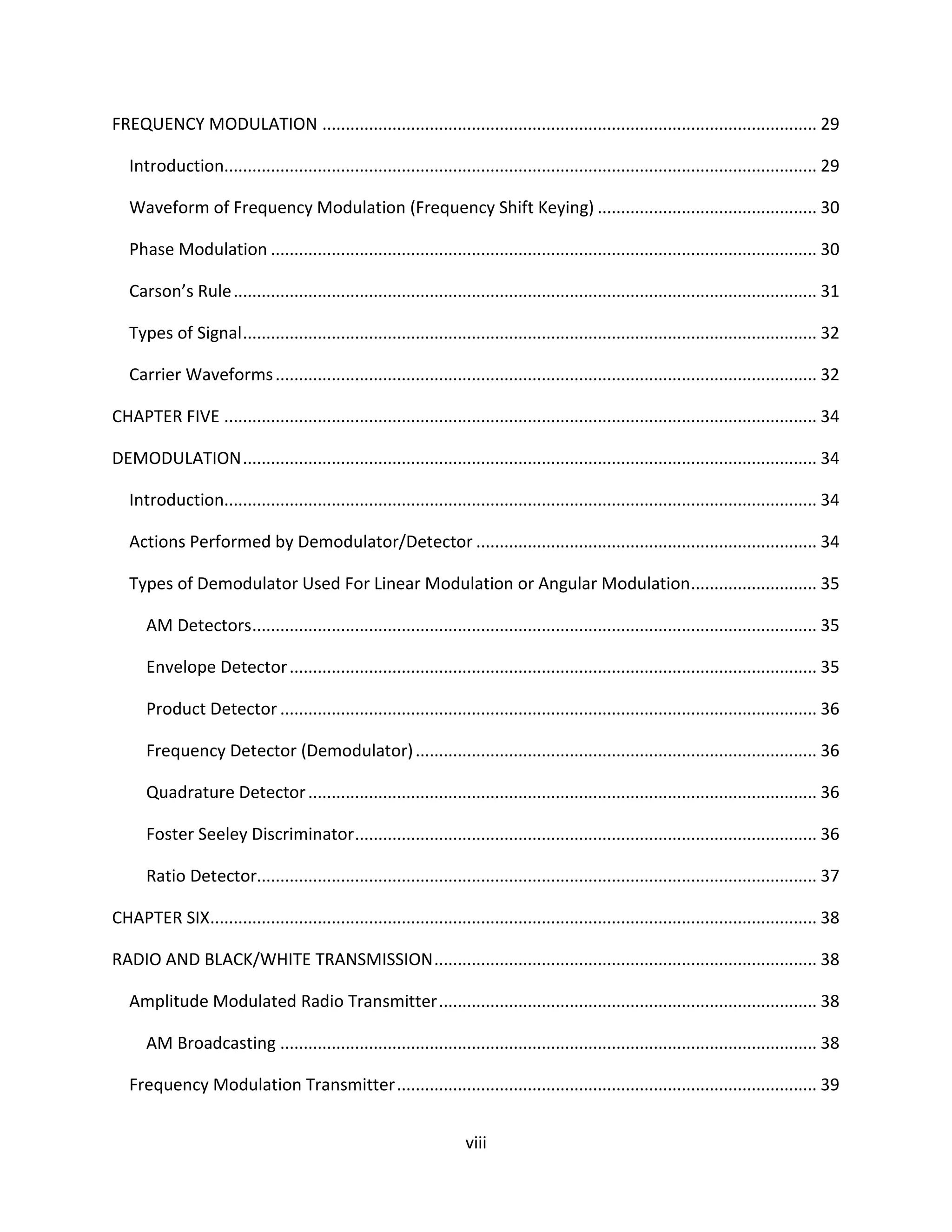 viii
FREQUENCY MODULATION .......................................................................................................... 29
Introduction............................................................................................................................... 29
Waveform of Frequency Modulation (Frequency Shift Keying) ............................................... 30
Phase Modulation ..................................................................................................................... 30
Carson’s Rule............................................................................................................................. 31
Types of Signal........................................................................................................................... 32
Carrier Waveforms.................................................................................................................... 32
CHAPTER FIVE ............................................................................................................................... 34
DEMODULATION........................................................................................................................... 34
Introduction............................................................................................................................... 34
Actions Performed by Demodulator/Detector ......................................................................... 34
Types of Demodulator Used For Linear Modulation or Angular Modulation........................... 35
AM Detectors......................................................................................................................... 35
Envelope Detector................................................................................................................. 35
Product Detector ................................................................................................................... 36
Frequency Detector (Demodulator)...................................................................................... 36
Quadrature Detector............................................................................................................. 36
Foster Seeley Discriminator................................................................................................... 36
Ratio Detector........................................................................................................................ 37
CHAPTER SIX.................................................................................................................................. 38
RADIO AND BLACK/WHITE TRANSMISSION.................................................................................. 38
Amplitude Modulated Radio Transmitter................................................................................. 38
AM Broadcasting ................................................................................................................... 38
Frequency Modulation Transmitter.......................................................................................... 39
 