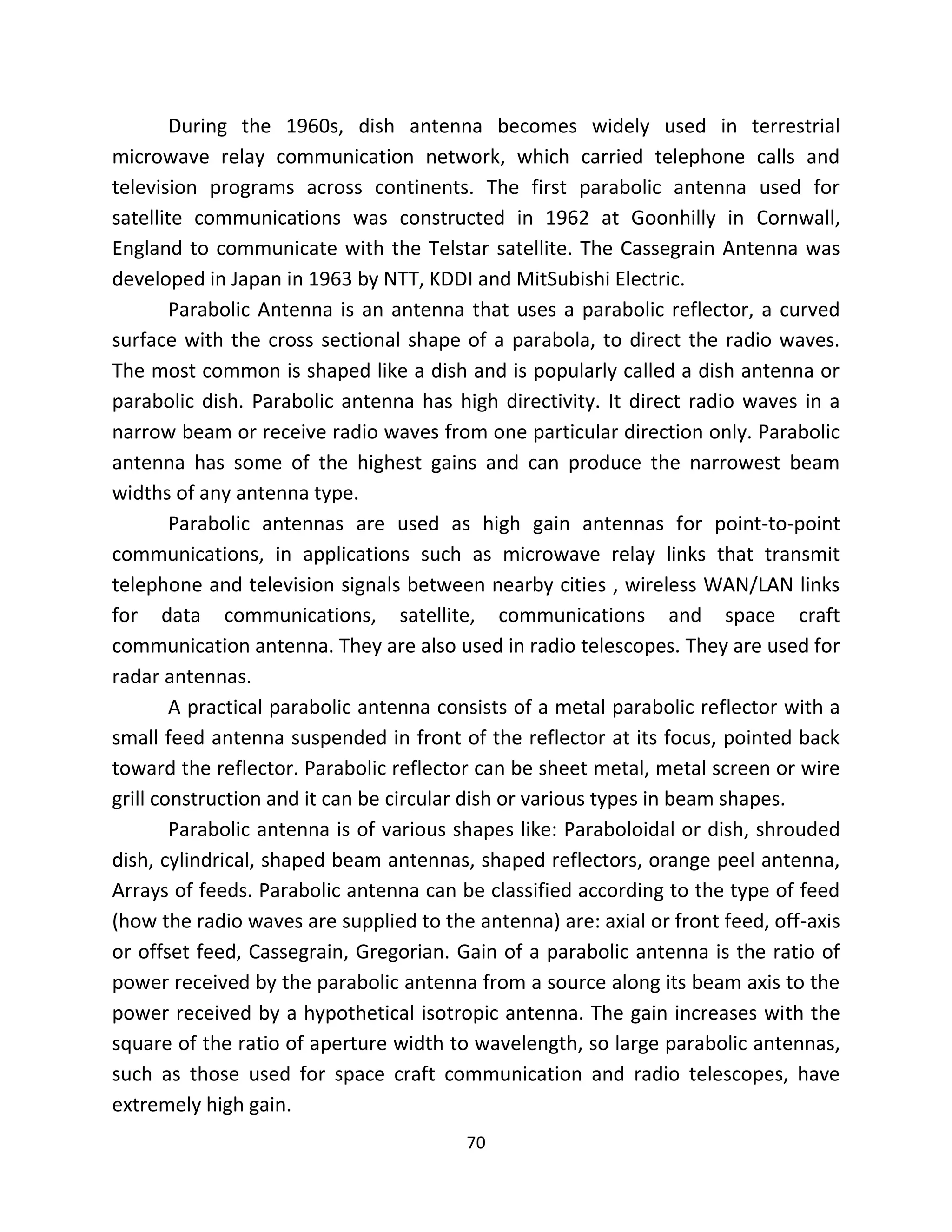 70
During the 1960s, dish antenna becomes widely used in terrestrial
microwave relay communication network, which carried telephone calls and
television programs across continents. The first parabolic antenna used for
satellite communications was constructed in 1962 at Goonhilly in Cornwall,
England to communicate with the Telstar satellite. The Cassegrain Antenna was
developed in Japan in 1963 by NTT, KDDI and MitSubishi Electric.
Parabolic Antenna is an antenna that uses a parabolic reflector, a curved
surface with the cross sectional shape of a parabola, to direct the radio waves.
The most common is shaped like a dish and is popularly called a dish antenna or
parabolic dish. Parabolic antenna has high directivity. It direct radio waves in a
narrow beam or receive radio waves from one particular direction only. Parabolic
antenna has some of the highest gains and can produce the narrowest beam
widths of any antenna type.
Parabolic antennas are used as high gain antennas for point-to-point
communications, in applications such as microwave relay links that transmit
telephone and television signals between nearby cities , wireless WAN/LAN links
for data communications, satellite, communications and space craft
communication antenna. They are also used in radio telescopes. They are used for
radar antennas.
A practical parabolic antenna consists of a metal parabolic reflector with a
small feed antenna suspended in front of the reflector at its focus, pointed back
toward the reflector. Parabolic reflector can be sheet metal, metal screen or wire
grill construction and it can be circular dish or various types in beam shapes.
Parabolic antenna is of various shapes like: Paraboloidal or dish, shrouded
dish, cylindrical, shaped beam antennas, shaped reflectors, orange peel antenna,
Arrays of feeds. Parabolic antenna can be classified according to the type of feed
(how the radio waves are supplied to the antenna) are: axial or front feed, off-axis
or offset feed, Cassegrain, Gregorian. Gain of a parabolic antenna is the ratio of
power received by the parabolic antenna from a source along its beam axis to the
power received by a hypothetical isotropic antenna. The gain increases with the
square of the ratio of aperture width to wavelength, so large parabolic antennas,
such as those used for space craft communication and radio telescopes, have
extremely high gain.
 