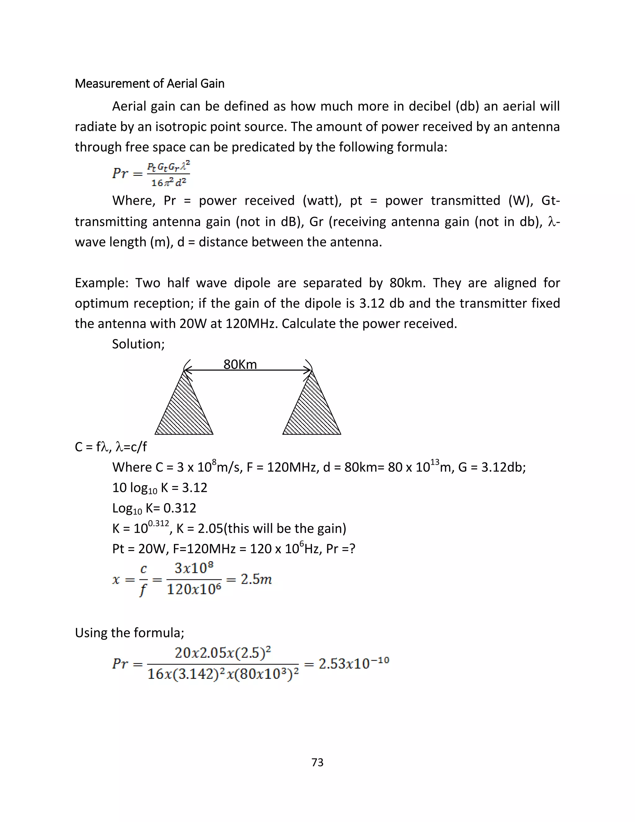 73
Measurement of Aerial Gain
Aerial gain can be defined as how much more in decibel (db) an aerial will
radiate by an isotropic point source. The amount of power received by an antenna
through free space can be predicated by the following formula:
Where, Pr = power received (watt), pt = power transmitted (W), Gt-
transmitting antenna gain (not in dB), Gr (receiving antenna gain (not in db), -
wave length (m), d = distance between the antenna.
Example: Two half wave dipole are separated by 80km. They are aligned for
optimum reception; if the gain of the dipole is 3.12 db and the transmitter fixed
the antenna with 20W at 120MHz. Calculate the power received.
Solution;
80Km
C = f, =c/f
Where C = 3 x 108
m/s, F = 120MHz, d = 80km= 80 x 1013
m, G = 3.12db;
10 log10 K = 3.12
Log10 K= 0.312
K = 100.312
, K = 2.05(this will be the gain)
Pt = 20W, F=120MHz = 120 x 106
Hz, Pr =?
Using the formula;
 