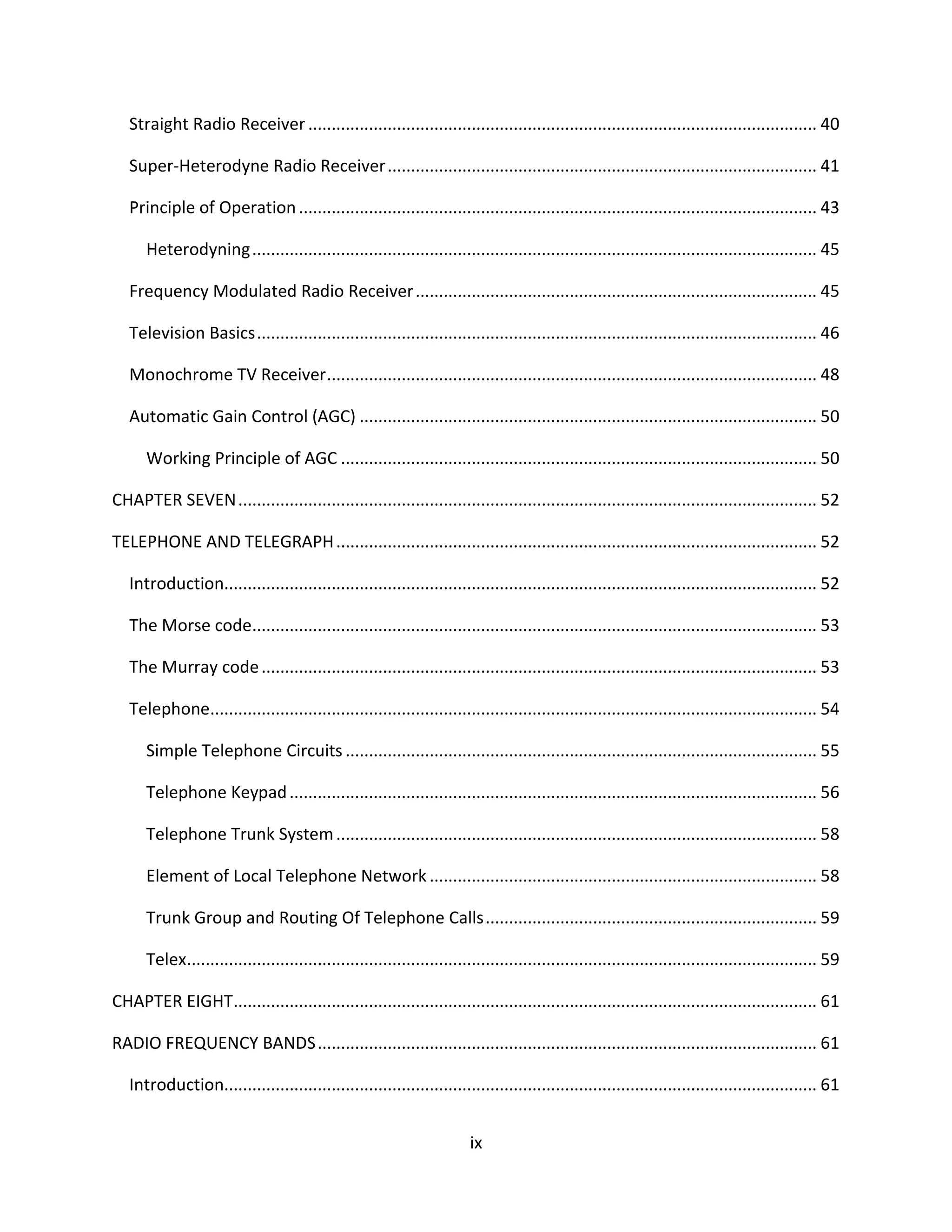 ix
Straight Radio Receiver............................................................................................................. 40
Super-Heterodyne Radio Receiver............................................................................................ 41
Principle of Operation............................................................................................................... 43
Heterodyning......................................................................................................................... 45
Frequency Modulated Radio Receiver...................................................................................... 45
Television Basics........................................................................................................................ 46
Monochrome TV Receiver......................................................................................................... 48
Automatic Gain Control (AGC) .................................................................................................. 50
Working Principle of AGC ...................................................................................................... 50
CHAPTER SEVEN............................................................................................................................ 52
TELEPHONE AND TELEGRAPH....................................................................................................... 52
Introduction............................................................................................................................... 52
The Morse code......................................................................................................................... 53
The Murray code....................................................................................................................... 53
Telephone.................................................................................................................................. 54
Simple Telephone Circuits ..................................................................................................... 55
Telephone Keypad................................................................................................................. 56
Telephone Trunk System....................................................................................................... 58
Element of Local Telephone Network ................................................................................... 58
Trunk Group and Routing Of Telephone Calls....................................................................... 59
Telex....................................................................................................................................... 59
CHAPTER EIGHT............................................................................................................................. 61
RADIO FREQUENCY BANDS........................................................................................................... 61
Introduction............................................................................................................................... 61
 