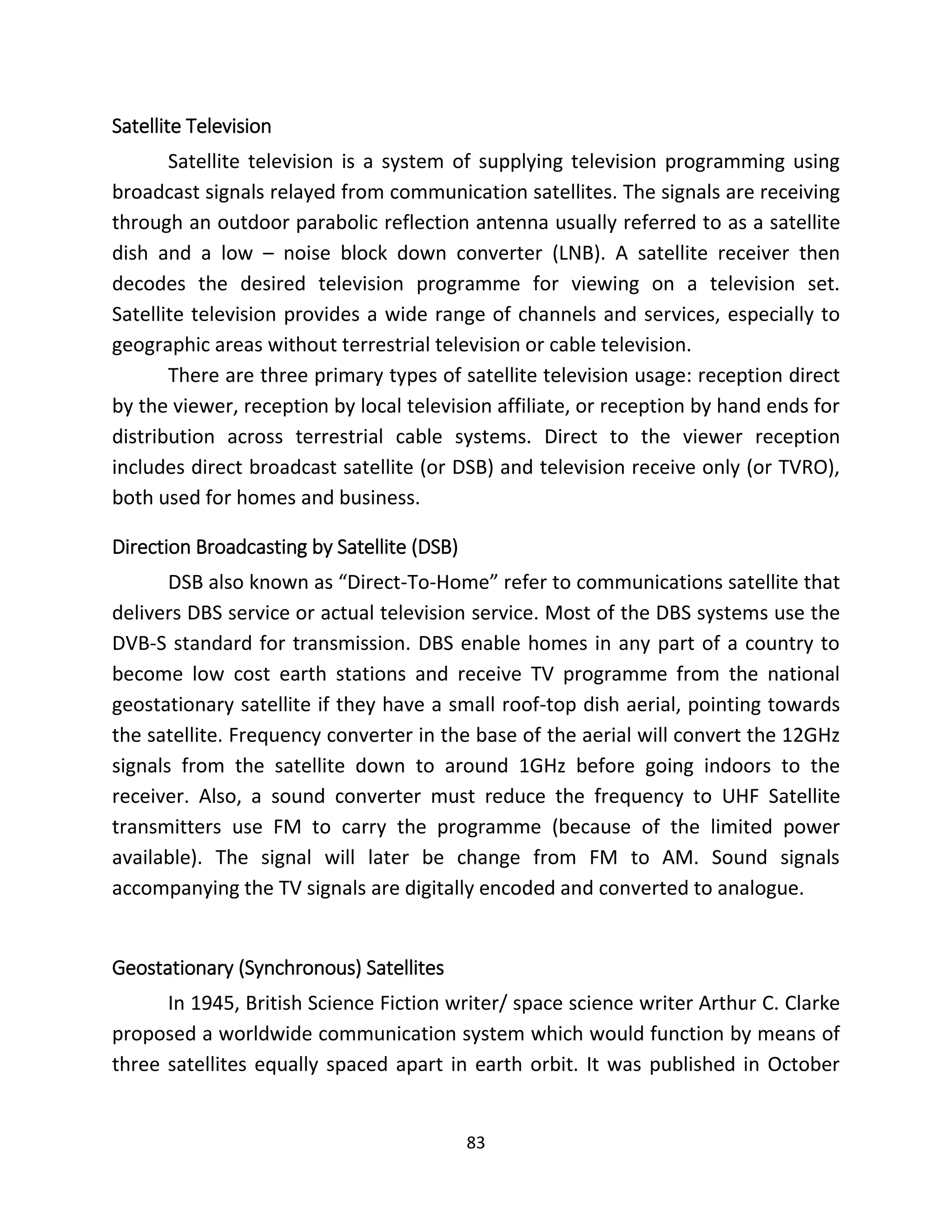 83
Satellite Television
Satellite television is a system of supplying television programming using
broadcast signals relayed from communication satellites. The signals are receiving
through an outdoor parabolic reflection antenna usually referred to as a satellite
dish and a low – noise block down converter (LNB). A satellite receiver then
decodes the desired television programme for viewing on a television set.
Satellite television provides a wide range of channels and services, especially to
geographic areas without terrestrial television or cable television.
There are three primary types of satellite television usage: reception direct
by the viewer, reception by local television affiliate, or reception by hand ends for
distribution across terrestrial cable systems. Direct to the viewer reception
includes direct broadcast satellite (or DSB) and television receive only (or TVRO),
both used for homes and business.
Direction Broadcasting by Satellite (DSB)
DSB also known as “Direct-To-Home” refer to communications satellite that
delivers DBS service or actual television service. Most of the DBS systems use the
DVB-S standard for transmission. DBS enable homes in any part of a country to
become low cost earth stations and receive TV programme from the national
geostationary satellite if they have a small roof-top dish aerial, pointing towards
the satellite. Frequency converter in the base of the aerial will convert the 12GHz
signals from the satellite down to around 1GHz before going indoors to the
receiver. Also, a sound converter must reduce the frequency to UHF Satellite
transmitters use FM to carry the programme (because of the limited power
available). The signal will later be change from FM to AM. Sound signals
accompanying the TV signals are digitally encoded and converted to analogue.
Geostationary (Synchronous) Satellites
In 1945, British Science Fiction writer/ space science writer Arthur C. Clarke
proposed a worldwide communication system which would function by means of
three satellites equally spaced apart in earth orbit. It was published in October
 