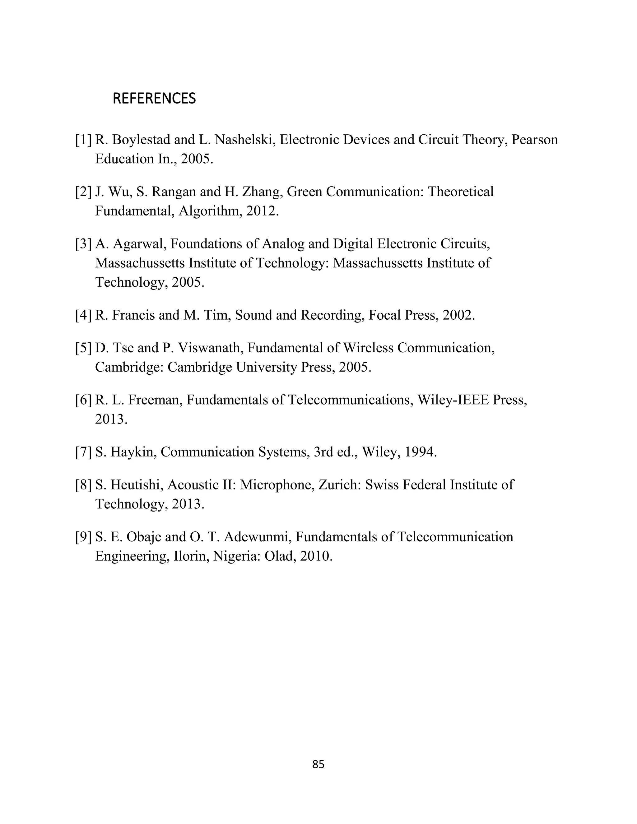 85
REFERENCES
[1] R. Boylestad and L. Nashelski, Electronic Devices and Circuit Theory, Pearson
Education In., 2005.
[2] J. Wu, S. Rangan and H. Zhang, Green Communication: Theoretical
Fundamental, Algorithm, 2012.
[3] A. Agarwal, Foundations of Analog and Digital Electronic Circuits,
Massachussetts Institute of Technology: Massachussetts Institute of
Technology, 2005.
[4] R. Francis and M. Tim, Sound and Recording, Focal Press, 2002.
[5] D. Tse and P. Viswanath, Fundamental of Wireless Communication,
Cambridge: Cambridge University Press, 2005.
[6] R. L. Freeman, Fundamentals of Telecommunications, Wiley-IEEE Press,
2013.
[7] S. Haykin, Communication Systems, 3rd ed., Wiley, 1994.
[8] S. Heutishi, Acoustic II: Microphone, Zurich: Swiss Federal Institute of
Technology, 2013.
[9] S. E. Obaje and O. T. Adewunmi, Fundamentals of Telecommunication
Engineering, Ilorin, Nigeria: Olad, 2010.
 