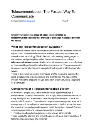 Telecommunication The Fastest Way To
Communicate
Source article:PhonyCard.com Page:1
telecommunication is a group of nodes interconnected by
telecommunications links that are used to exchange messages between
the nodes.
What are Telecommunication Systems?
Consider for instant all the various telecommunications that take invest an
organization. Some communications are face to handle, but others use
some form of technology. Think of e-mail, calls, texting, seeing pages on
the Internet, and getting files. All of these communications utilize a
telecommunications system. A telecommunications system is a collection
of nodes and hyperlinks that allow telecommunication. Telecommunication
is a conversation at a distance using electrical signals or electromagnetic
waves.
Types of telecommunications techniques are the telephone system, the
radio broadcasting system, pc sites, and the Internet. The nodes in the
system will be the products we use to keep in touch with, like a telephone
or a computer.
Components of a Telecommunication System
In their most simple sort, a telecommunication system features a
transmitter to take data and convert it to a sign, an indication moderate to
carry the signal, and a receiver to take the signal and convert it back into
functional information. That relates to any conversation system, whether it
uses pcs or not. Including the basic components in the list above but also
the infrastructure and controls required to aid the system. You will find six
simple components of a telecommunications network.
1. Feedback and production products, also known as ‘terminals’
These supply the starting and preventing items of most communication. A
telephone is an example of a terminal.
 