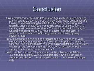 Conclusion As our global economy in the Information Age evolves, telecommuting will increasingly become a popular work style. Many companies are turning to telecommuting to solve the dilemma of recruiting and retaining quality employees, controlling costs of office space, and meeting environmental standards. The major national advantages for telecommuting include savings in gasoline, a reduction in pollution, a decrease in traffic congestion, and lower highway accident rates. For a successful telecommuting program, top-down support is vital, employee support is necessary, screening is important, training is essential, and guidelines are required. Major capital investments are not necessary. Telecommuting should be customized for each agency, each employee, and each task. Peter Drucker sums up telecommuting in the following quotation: "Commuting to office work is obsolete. It is now infinitely easier, cheaper, and faster … to move information … to where the people are." 