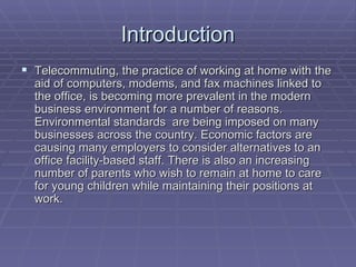 Introduction Telecommuting, the practice of working at home with the aid of computers, modems, and fax machines linked to the office, is becoming more prevalent in the modern business environment for a number of reasons. Environmental standards  are being imposed on many businesses across the country. Economic factors are causing many employers to consider alternatives to an office facility-based staff. There is also an increasing number of parents who wish to remain at home to care for young children while maintaining their positions at work. 