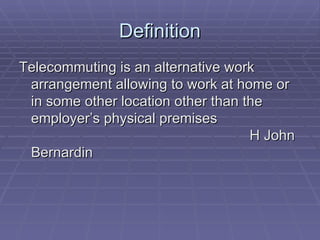 Definition Telecommuting is an alternative work arrangement allowing to work at home or in some other location other than the employer’s physical premises    H John Bernardin 