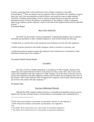its policy concerning where work is performed if such a change is needed as a reasonable
accommodation.”30
Thus, an employer may be required to allow an individual with a disability to work at
home, but “only if this accommodation would be effective and would not cause an undue hardship.”31
The EEOC’s Guidance acknowledges, however, that the essential functions of some jobs cannot be
performed at home. Critical to the analysis is consideration of “the employer’s ability to adequately
supervise the employee and the employee’s need to work with certain equipment that cannot be replicated
at home.”32
#Comment Begins
PRACTICE POINTER
The EEOC has advised that “critical considerations” in determining whether or not it would be a
reasonable accommodation to allow a disabled employee to work at home include the following:
• whether there is a need for face-to-face interaction and coordination of work with other employees;
• whether in-person interaction with outside colleagues, clients or customers is necessary; and
• whether the position in question requires the employee to have limited access to documents or other
information located only in the workplace.32.1
#Comment Ends#Comment Begins
EXAMPLE
Jane Jones, who has a mobility impairment, is an employee of ABC Company. Because of her
impairment, Jane requests that she be able to work at home two days a week. Jane’s job involves some
contact and coordination with other employees of ABC Company. Given the nature of her job, however,
contact and coordination with other employees could be achieved effectively by telephone and e-mail. In
this situation, ABC would violate the ADA if it denied Jane’s request to work at home solely because her
job involves some contact with other employees.32.2
#Comment Ends
Case Law Addressing Telework
Although the EEOC supports working at home as a reasonable accommodation, present case law
supports the view that working at home is an extraordinary accommodation and is warranted only in
30
EEOC Enforcement Guidance on Reasonable Accommodation, Question 33, infra Appendix S.
31
EEOC Enforcement Guidance on Reasonable Accommodation, infra Appendix S.
32
Id.
32.1
See EEOC, Work at Home/Telework as a Reasonable Accommodation, Question 4.
32.2
See EEOC, Work at Home/Telework as a Reasonable Accommodation, Question 4.
 