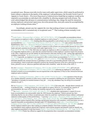 exceptional cases. Because most jobs involve team work under supervision, which cannot be performed at
home without a reduction in the quality of the employee’s job performance, the Seventh Circuit Court of
Appeals in Vande Zande v. Wisconsin Department of Administration found that an employer would not be
required to accommodate an individual with a disability by allowing unsupervised work at home. The
court acknowledged that advances in communications technology may change the need for interaction
among employees and personal supervision, but at the present time, most jobs cannot be accomplished by
an employee working at home alone.33
Accordingly, present case law supports the view that working at home is an extraordinary
accommodation and is warranted only in exceptional cases.33.1
That working at home normally is not
33
Vande Zande v. Wisconsin Dep’t of Admin., 44 F.3d 538 (7th Cir. 1995) (“reasonable accommodation almost
never requires an employer to allow a disabled employee to work at home”); Tyndall v. National Education Centers,
31 F.3d 209, 213–14 (4th Cir. 1994) (holding that allowing plaintiff to work at home was not a reasonable
accommodation); Law v. United States Postal Service, 852 F.2d 1278 (Fed. Cir. 1988) (per curiam) (decided under
Rehabilitation Act); Gits v. Minnesota Mining & Manufacturing Co., 2001 U.S. Dist. LEXIS 20871, 12 AD Cases
(BNA) 645 (D. Minn. June 15, 2001) (employee’s request to work at home was unreasonable because he was a team
leader and such a position involves team work under supervision); Davis v. Lockheed Martin Operations, 84 F.
Supp. 2d 707 (D. Md. 2000) (“the ADA does not require an employer to allow an employee to telecommute when
no comparable employee does so, and when the essential functions of that employee’s position require her presence
in the office. Employers do not risk liability for discrimination when they decline to take ‘cutting edge approaches to
workplace innovations.’ ”); Wojciechowski v. Emergency Technical Services, 1997 U.S. Dist. LEXIS 3740 (N.D.
Ill. 1997) (“generally, an employer is not required to offer a work at home accommodation.”); Whillock v. Delta Air
Lines, 926 F. Supp. 1555 (N.D. Ga. 1995), aff’d, 86 F.3d 1171 (11th Cir. 1996) (“the ADA does not require that
defendant abandon the essential function of attendance at the job to accommodate plaintiff. If the only
accommodation, which would allow plaintiff to perform the essential functions of her job is allowing her to work at
home, plaintiff is not an ‘otherwise qualified individual with a disability’ under the terms of the ADA.”).
See also Larranaga v. Department of Commerce, 1991 U.S. Dist. LEXIS 15519 (D.D.C. 1991), aff’d sub nom.
Larranaga v. Department of Commerce, 1991 U.S. Dist. LEXIS 15519 (allowing an employee to work offsite or
freelance at home as an accommodation was not required due to the importance of face-to-face interaction between
employee and co-workers).
Cf. Davis v. Guardian Life Insurance, 2000 U.S. Dist. LEXIS 719 (E.D. Pa. Feb. 1, 2000) (question of fact for jury
as to whether plaintiff’s presence at office twice a week was essential to fulfilling her job requirements; although
“attendance is normally an essential element of any job … every day attendance may not always be an essential
element of a job.”).
But see Waggoner v. Olin Corporation, 169 F.3d 481 (7th Cir. 1999) (“[i]n some jobs—though almost certainly not
in production jobs … working at home for a time might be an option. However, in evaluating any requests of
accommodation, the issue will be whether the hardship imposed on the employer by it is ‘undue.’ ”).
33.1
See Smith v. Ameritech, 129 F.3d 857, 867 (6th Cir. 1997) (disabled sales representative’s request for an at-
home accommodation was unreasonable under the ADA because the employee “failed to present any facts
indicating that his was one of those exceptional cases where he could have ‘performed at home without a substantial
reduction in [the] quality of [his] performance.’ ”) (quoting Vande Zande v. Wisconsin of Dep’t of Admin., 44 F.3d
538, 544 (7th Cir. 1995); Nanette v. Snow, 343 F. Supp. 2d 465, 474 (D. Md. 2004) (where essential functions of
job of program analyst required office meetings and personal interaction with customers, work from home was not a
required reasonable accommodation) (decided under 1973 Rehabilitation Act); Lalla v. Consolidated Edison
Company of New York, 2001 U.S. Dist. LEXIS 5312, 12 AD Cases (BNA) 892 (S.D.N.Y. Apr. 30, 2001) (disabled
former employee failed to prove that working on computer database from home would be a reasonable
accommodation where employer denied that it had any work-at-home program and plaintiff could not identify any
other employee permitted to work from home); Parker v. Sony Pictures Entertainment, Inc., 19 F. Supp. 2d 141, 150
(S.D.N.Y. 1998) (“Parker has offered no support for the proposition that a reasonable accommodation includes
 