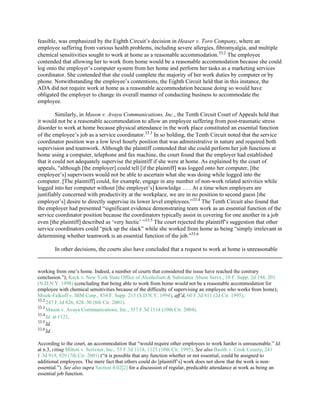 feasible, was emphasized by the Eighth Circuit’s decision in Heaser v. Toro Company, where an
employee suffering from various health problems, including severe allergies, fibromyalgia, and multiple
chemical sensitivities sought to work at home as a reasonable accommodation.33.2
The employee
contended that allowing her to work from home would be a reasonable accommodation because she could
log onto the employer’s computer system from her home and perform her tasks as a marketing services
coordinator. She contended that she could complete the majority of her work duties by computer or by
phone. Notwithstanding the employee’s contentions, the Eighth Circuit held that in this instance, the
ADA did not require work at home as a reasonable accommodation because doing so would have
obligated the employer to change its overall manner of conducting business to accommodate the
employee.
Similarly, in Mason v. Avaya Communications, Inc., the Tenth Circuit Court of Appeals held that
it would not be a reasonable accommodation to allow an employee suffering from post-traumatic stress
disorder to work at home because physical attendance in the work place constituted an essential function
of the employee’s job as a service coordinator.33.3
In so holding, the Tenth Circuit noted that the service
coordinator position was a low level hourly position that was administrative in nature and required both
supervision and teamwork. Although the plaintiff contended that she could perform her job functions at
home using a computer, telephone and fax machine, the court found that the employer had established
that it could not adequately supervise the plaintiff if she were at home. As explained by the court of
appeals, “although [the employer] could tell [if the plaintiff] was logged onto her computer, [the
employee’s] supervisors would not be able to ascertain what she was doing while logged into the
computer. [The plaintiff] could, for example, engage in any number of non-work related activities while
logged into her computer without [the employer’s] knowledge … . At a time when employers are
justifiably concerned with productivity at the workplace, we are in no position to second guess [the
employer’s] desire to directly supervise its lower level employees.”33.4
The Tenth Circuit also found that
the employer had presented “significant evidence demonstrating team work as an essential function of the
service coordinator position because the coordinators typically assist in covering for one another in a job
even [the plaintiff] described as ‘very hectic’ ”33.5
The court rejected the plaintiff’s suggestion that other
service coordinators could “pick up the slack” while she worked from home as being “simply irrelevant in
determining whether teamwork is an essential function of the job.”33.6
In other decisions, the courts also have concluded that a request to work at home is unreasonable
working from one’s home. Indeed, a number of courts that considered the issue have reached the contrary
conclusion.”); Keck v. New York State Office of Alcoholism & Substance Abuse Servs., 10 F. Supp. 2d 194, 201
(N.D.N.Y. 1998) (concluding that being able to work from home would not be a reasonable accommodation for
employee with chemical sensitivities because of the difficulty of supervising an employee who works from home);
Misek-Falkoff v. IBM Corp., 854 F. Supp. 215 (S.D.N.Y. 1994), aff’d, 60 F.3d 811 (2d Cir. 1995).
33.2
247 F.3d 826, 828–30 (8th Cir. 2001).
33.3
Mason v. Avaya Communications, Inc., 357 F.3d 1114 (10th Cir. 2004).
33.4
Id. at 1121.
33.5
Id.
33.6
Id.
According to the court, an accommodation that “would require other employees to work harder is unreasonable.” Id.
at n.3, citing Milton v. Scrivner, Inc., 53 F.3d 1118, 1125 (10th Cir. 1995). See also Basith v. Cook County, 241
F.3d 919, 929 (7th Cir. 2001) (“it is possible that any function whether or not essential, could be assigned to
additional employees. The mere fact that others could do [plaintiff’s] work does not show that the work is non-
essential.”). See also supra Section 4.02[2] for a discussion of regular, predicable attendance at work as being an
essential job function.
 
