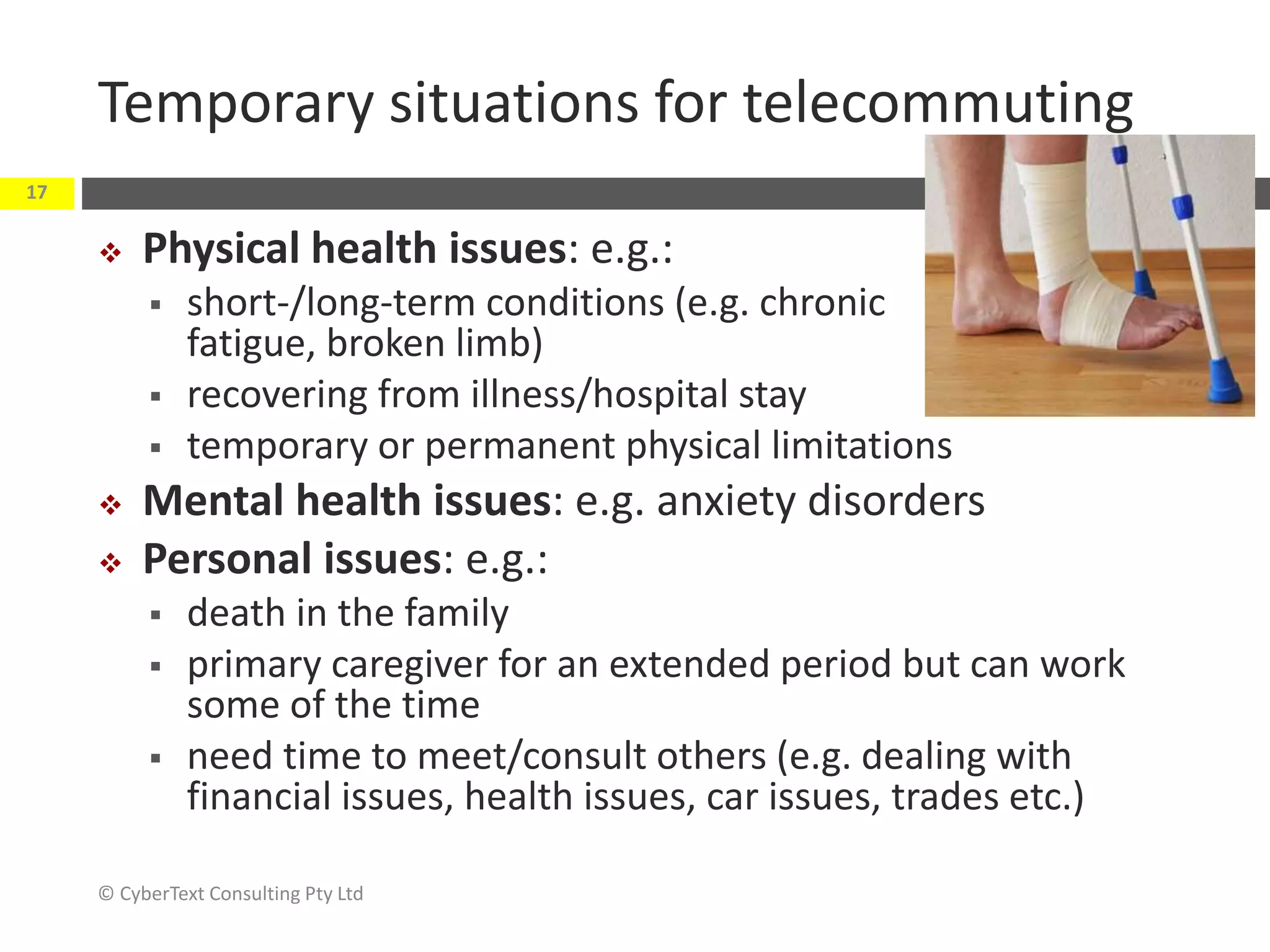 Temporary situations for telecommuting
 Physical health issues: e.g.:
 short-/long-term conditions (e.g. chronic
fatigue, broken limb)
 recovering from illness/hospital stay
 temporary or permanent physical limitations
 Mental health issues: e.g. anxiety disorders
 Personal issues: e.g.:
 death in the family
 primary caregiver for an extended period but can work
some of the time
 need time to meet/consult others (e.g. dealing with
financial issues, health issues, car issues, trades etc.)
© CyberText Consulting Pty Ltd
17
 