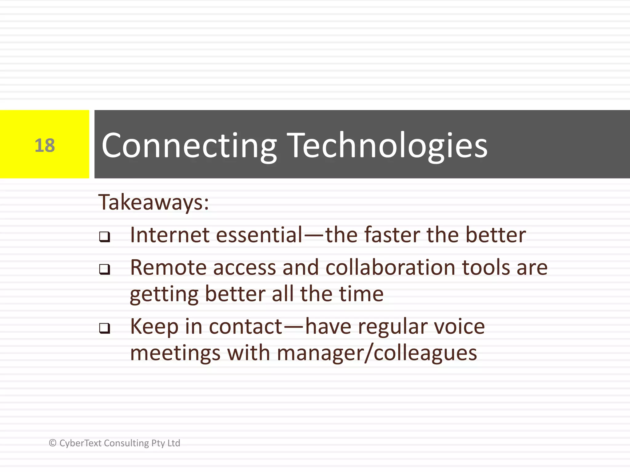 Takeaways:
 Internet essential—the faster the better
 Remote access and collaboration tools are
getting better all the time
 Keep in contact—have regular voice
meetings with manager/colleagues
Connecting Technologies18
© CyberText Consulting Pty Ltd
 