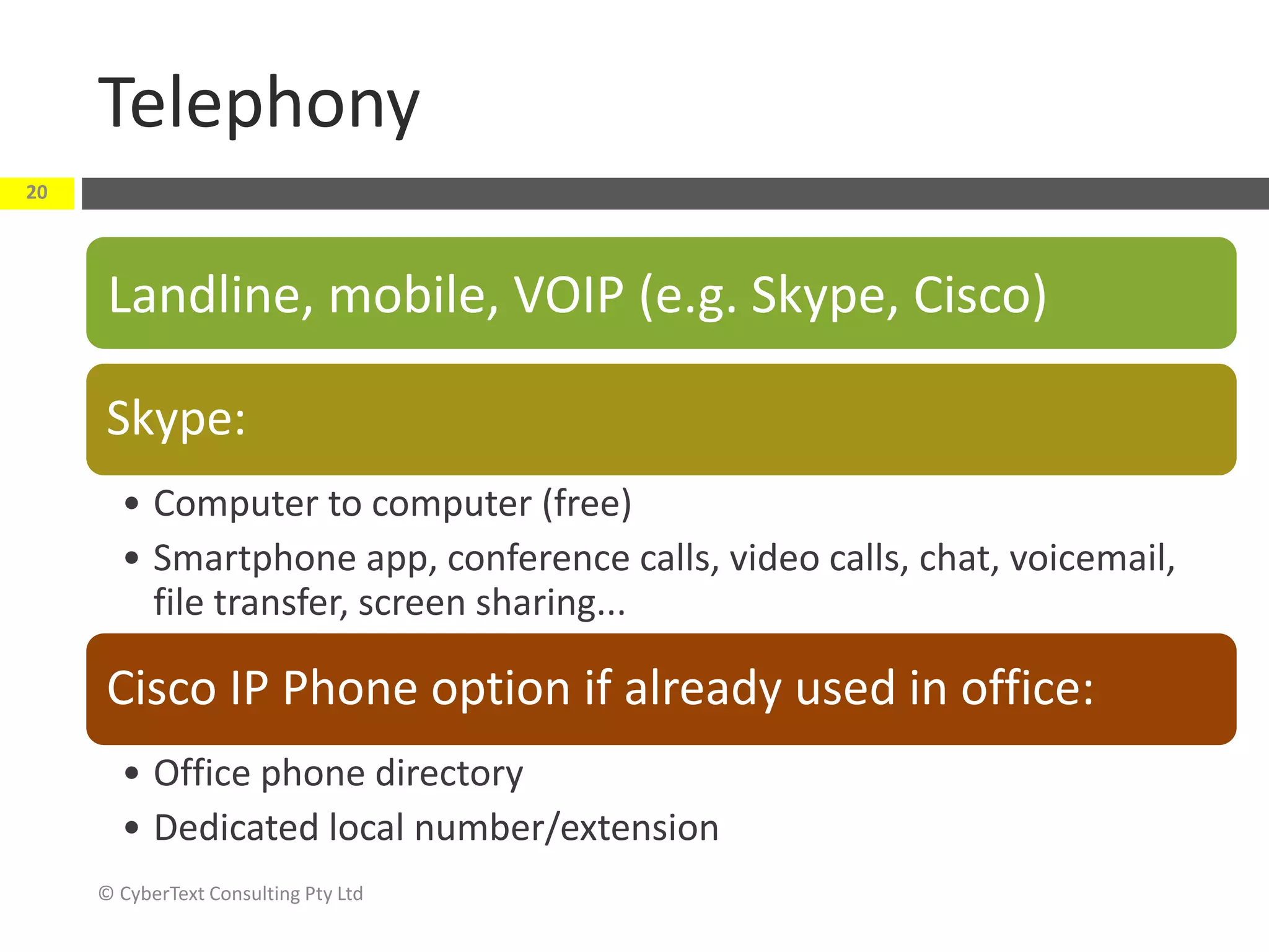 Telephony
© CyberText Consulting Pty Ltd
20
Landline, mobile, VOIP (e.g. Skype, Cisco)
Skype:
• Computer to computer (free)
• Smartphone app, conference calls, video calls, chat, voicemail,
file transfer, screen sharing...
Cisco IP Phone option if already used in office:
• Office phone directory
• Dedicated local number/extension
 
