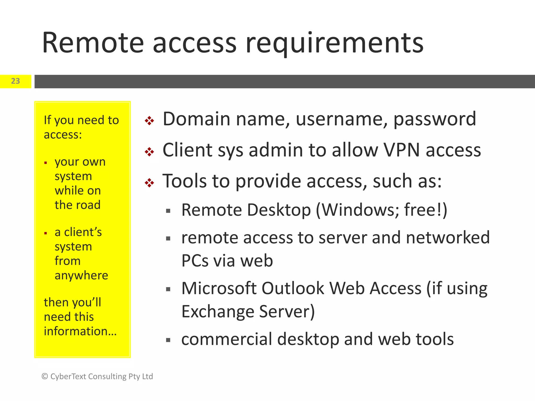Remote access requirements
© CyberText Consulting Pty Ltd
23
If you need to
access:
 your own
system
while on
the road
 a client’s
system
from
anywhere
then you’ll
need this
information…
 Domain name, username, password
 Client sys admin to allow VPN access
 Tools to provide access, such as:
 Remote Desktop (Windows; free!)
 remote access to server and networked
PCs via web
 Microsoft Outlook Web Access (if using
Exchange Server)
 commercial desktop and web tools
 