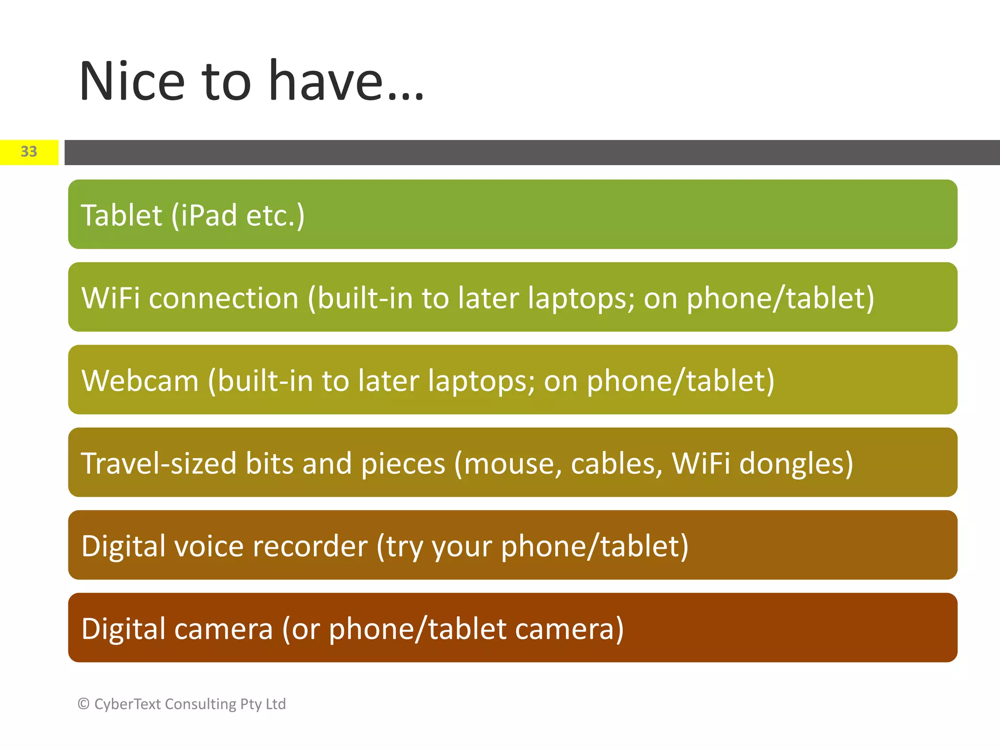 Nice to have…
© CyberText Consulting Pty Ltd
33
Tablet (iPad etc.)
WiFi connection (built-in to later laptops; on phone/tablet)
Webcam (built-in to later laptops; on phone/tablet)
Travel-sized bits and pieces (mouse, cables, WiFi dongles)
Digital voice recorder (try your phone/tablet)
Digital camera (or phone/tablet camera)
 