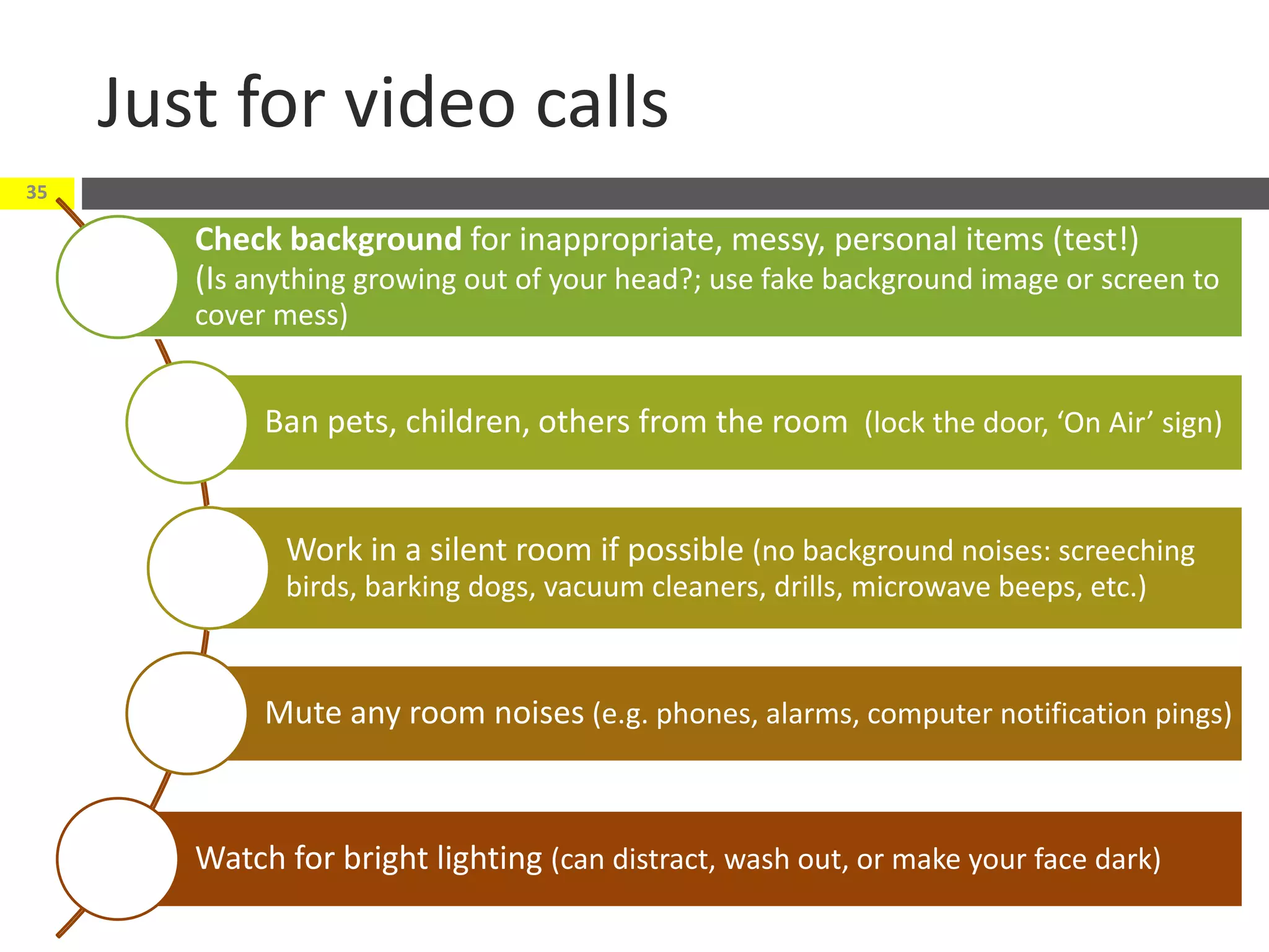 Just for video calls
<date>© CyberText Consulting Pty Ltd
35
Check background for inappropriate, messy, personal items (test!)
(Is anything growing out of your head?; use fake background image or screen to
cover mess)
Ban pets, children, others from the room (lock the door, ‘On Air’ sign)
Work in a silent room if possible (no background noises: screeching
birds, barking dogs, vacuum cleaners, drills, microwave beeps, etc.)
Mute any room noises (e.g. phones, alarms, computer notification pings)
Watch for bright lighting (can distract, wash out, or make your face dark)
 