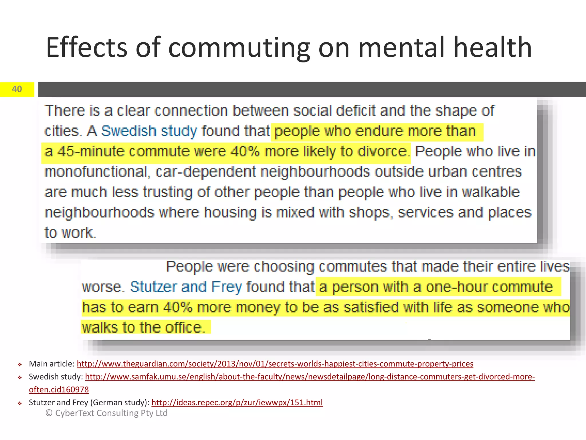 Effects of commuting on mental health
© CyberText Consulting Pty Ltd
40
 Main article: http://www.theguardian.com/society/2013/nov/01/secrets-worlds-happiest-cities-commute-property-prices
 Swedish study: http://www.samfak.umu.se/english/about-the-faculty/news/newsdetailpage/long-distance-commuters-get-divorced-more-
often.cid160978
 Stutzer and Frey (German study): http://ideas.repec.org/p/zur/iewwpx/151.html
 