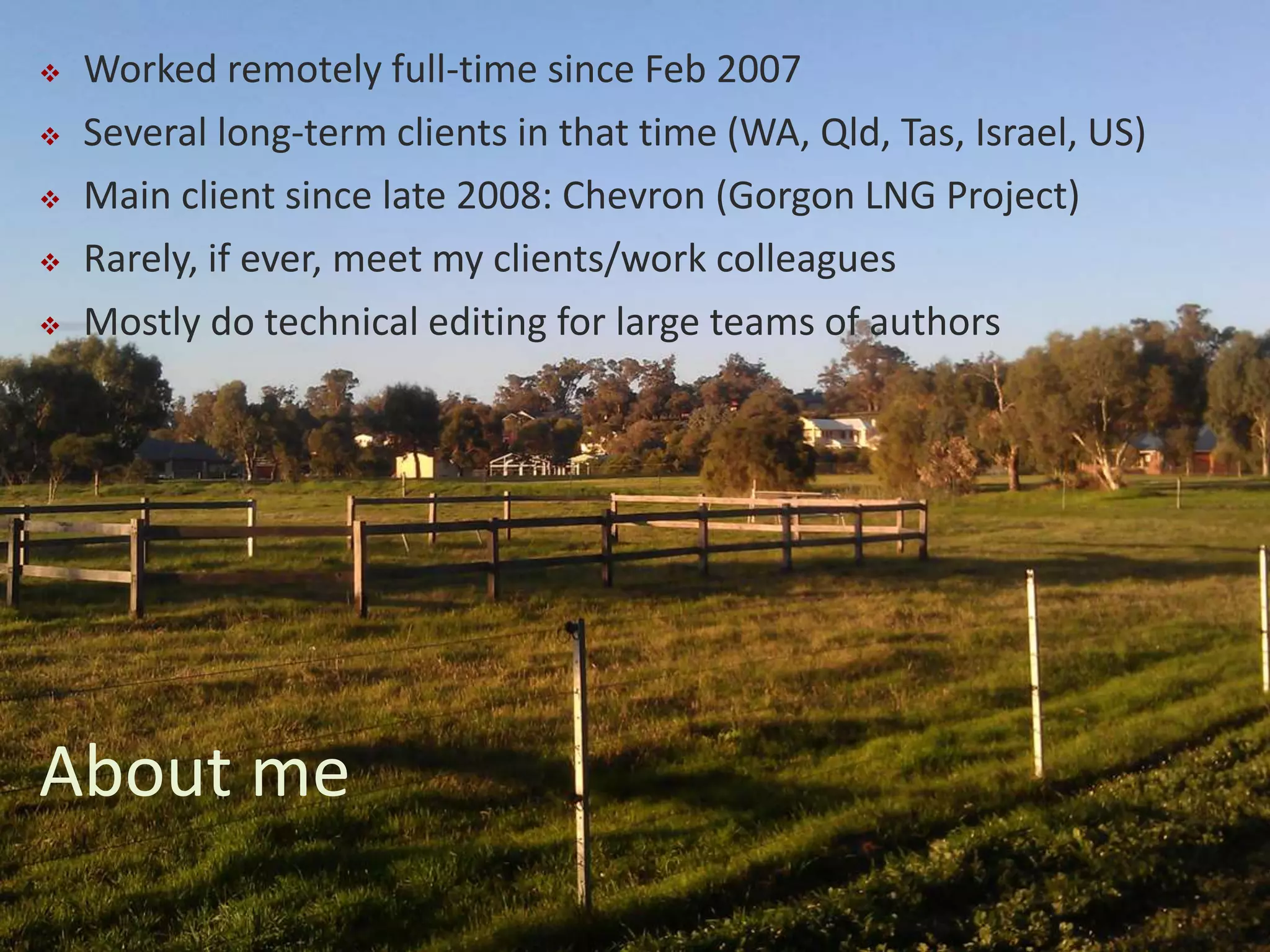  Worked remotely full-time since Feb 2007
 Several long-term clients in that time (WA, Qld, Tas, Israel, US)
 Main client since late 2008: Chevron (Gorgon LNG Project)
 Rarely, if ever, meet my clients/work colleagues
 Mostly do technical editing for large teams of authors
About me
 