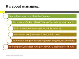 It’s about managing…
© CyberText Consulting Pty Ltd
12
Yourself and your time (discipline/routine)
Perceptions of others (ALWAYS be available during core hours)
Interruptions (train your spouse, family, friends)
Your workspace (dedicated is best, with a door)
Your mental and physical health (exercise regime, social contact)
Your employer/manager (who pays for what; negotiate core hours)
 
