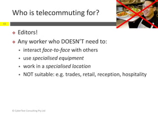 Who is telecommuting for?
 Editors!
 Any worker who DOESN’T need to:
 interact face-to-face with others
 use specialised equipment
 work in a specialised location
 NOT suitable: e.g. trades, retail, reception, hospitality
© CyberText Consulting Pty Ltd
15
 