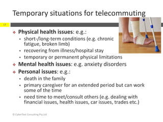 Temporary situations for telecommuting
 Physical health issues: e.g.:
 short-/long-term conditions (e.g. chronic
fatigue, broken limb)
 recovering from illness/hospital stay
 temporary or permanent physical limitations
 Mental health issues: e.g. anxiety disorders
 Personal issues: e.g.:
 death in the family
 primary caregiver for an extended period but can work
some of the time
 need time to meet/consult others (e.g. dealing with
financial issues, health issues, car issues, trades etc.)
© CyberText Consulting Pty Ltd
17
 