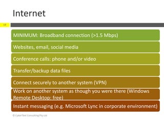 Internet
© CyberText Consulting Pty Ltd
19
MINIMUM: Broadband connection (>1.5 Mbps)
Websites, email, social media
Conference calls: phone and/or video
Transfer/backup data files
Connect securely to another system (VPN)
Work on another system as though you were there (Windows
Remote Desktop: free)
Instant messaging (e.g. Microsoft Lync in corporate environment)
 