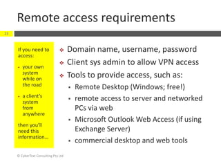 Remote access requirements
© CyberText Consulting Pty Ltd
23
If you need to
access:
 your own
system
while on
the road
 a client’s
system
from
anywhere
then you’ll
need this
information…
 Domain name, username, password
 Client sys admin to allow VPN access
 Tools to provide access, such as:
 Remote Desktop (Windows; free!)
 remote access to server and networked
PCs via web
 Microsoft Outlook Web Access (if using
Exchange Server)
 commercial desktop and web tools
 