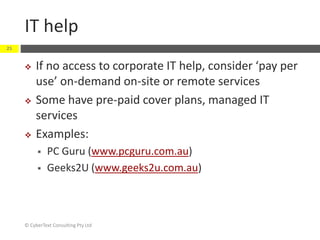IT help
© CyberText Consulting Pty Ltd
25
 If no access to corporate IT help, consider ‘pay per
use’ on-demand on-site or remote services
 Some have pre-paid cover plans, managed IT
services
 Examples:
 PC Guru (www.pcguru.com.au)
 Geeks2U (www.geeks2u.com.au)
 