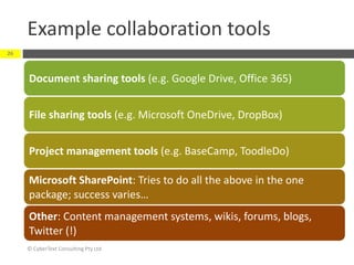Example collaboration tools
© CyberText Consulting Pty Ltd
26
Document sharing tools (e.g. Google Drive, Office 365)
File sharing tools (e.g. Microsoft OneDrive, DropBox)
Project management tools (e.g. BaseCamp, ToodleDo)
Microsoft SharePoint: Tries to do all the above in the one
package; success varies…
Other: Content management systems, wikis, forums, blogs,
Twitter (!)
 