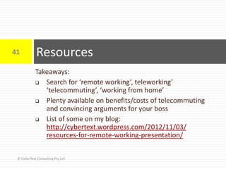 Takeaways:
 Search for ‘remote working’, teleworking’
‘telecommuting’, ‘working from home’
 Plenty available on benefits/costs of telecommuting
and convincing arguments for your boss
 List of some on my blog:
http://cybertext.wordpress.com/2012/11/03/
resources-for-remote-working-presentation/
Resources41
© CyberText Consulting Pty Ltd
 