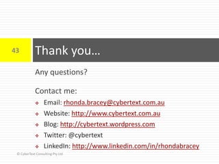 Any questions?
Contact me:
 Email: rhonda.bracey@cybertext.com.au
 Website: http://www.cybertext.com.au
 Blog: http://cybertext.wordpress.com
 Twitter: @cybertext
 LinkedIn: http://www.linkedin.com/in/rhondabracey
Thank you…43
© CyberText Consulting Pty Ltd
 