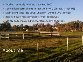  Worked remotely full-time since Feb 2007
 Several long-term clients in that time (WA, Qld, Tas, Israel, US)
 Main client since late 2008: Chevron (Gorgon LNG Project)
 Rarely, if ever, meet my clients/work colleagues
 Mostly do technical editing for large teams of authors
About me
 