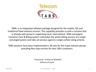 Telecom
TABS, is an integrated software package designed for the mobile, ISP, and
traditional fixed network services. This capability provides us with a solution that
is already well versed in supporting Local, International. TABS convergent
Customer Care & Billing system undertakes the whole billing process of a single
converged system and rates all services against a single unified rating scheme.
TABS solutions have been implemented in 38 sites for the major telecom groups
providing Non stop services for over 100+ customers.
Prepared By : Prahlad Jat (BLR2081)
Reference Purpose
1/9/2015 © Confidential : 2014 1
 