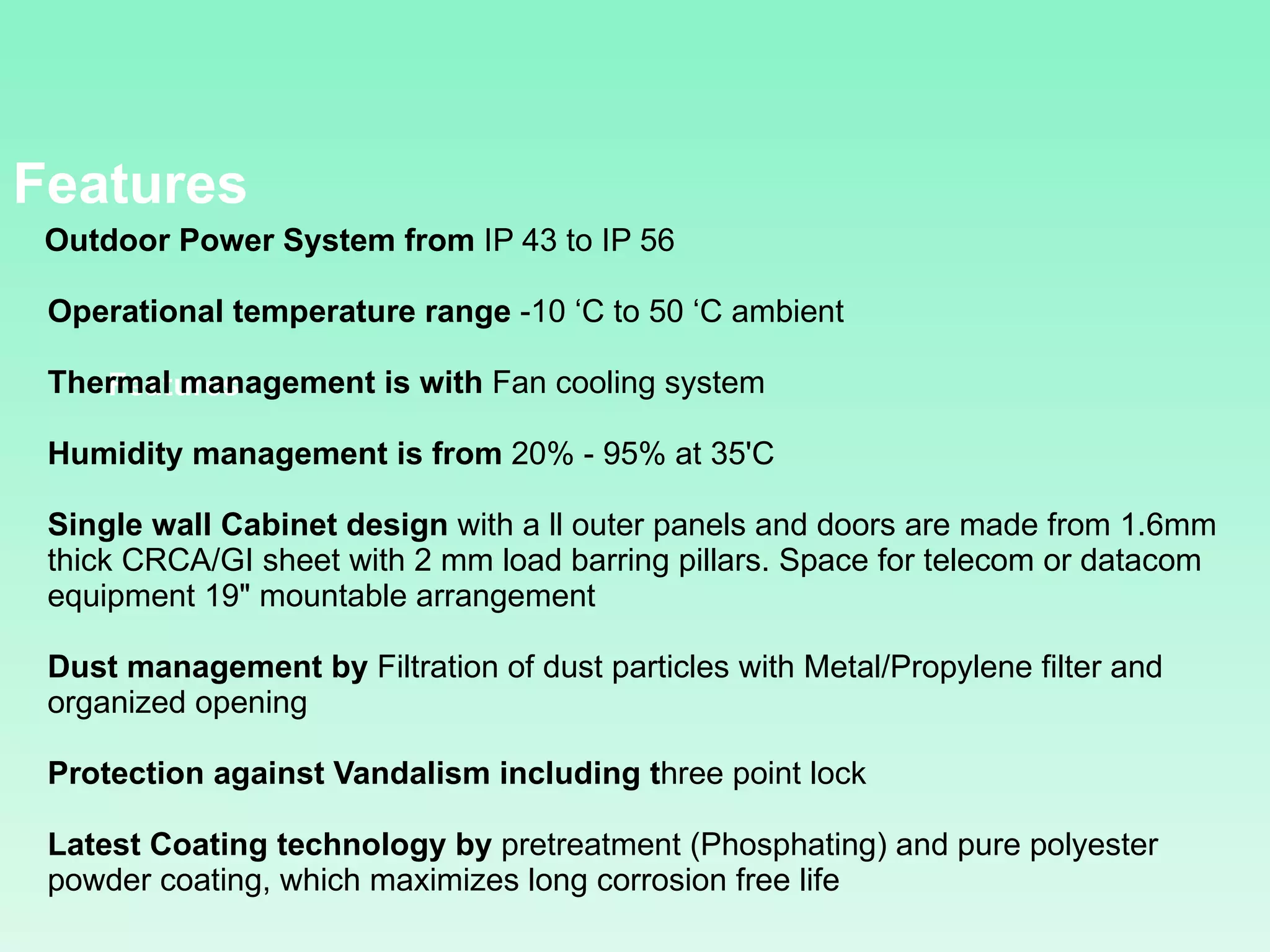 Features    Outdoor Power System from  IP 43 to IP 56  Operational temperature range  -10 ‘C to 50 ‘C ambient Thermal management is with  Fan cooling system  Humidity management is from  20% - 95% at 35'C  Single wall Cabinet design  with a ll outer panels and doors are made from 1.6mm  thick CRCA/GI sheet with 2 mm load barring pillars. Space for telecom or datacom equipment 19&quot; mountable arrangement  Dust management by  Filtration of dust particles with Metal/Propylene filter and organized opening  Protection against Vandalism including t hree point lock  Latest Coating technology by  pretreatment (Phosphating) and pure polyester powder coating, which maximizes long corrosion free life  Features 