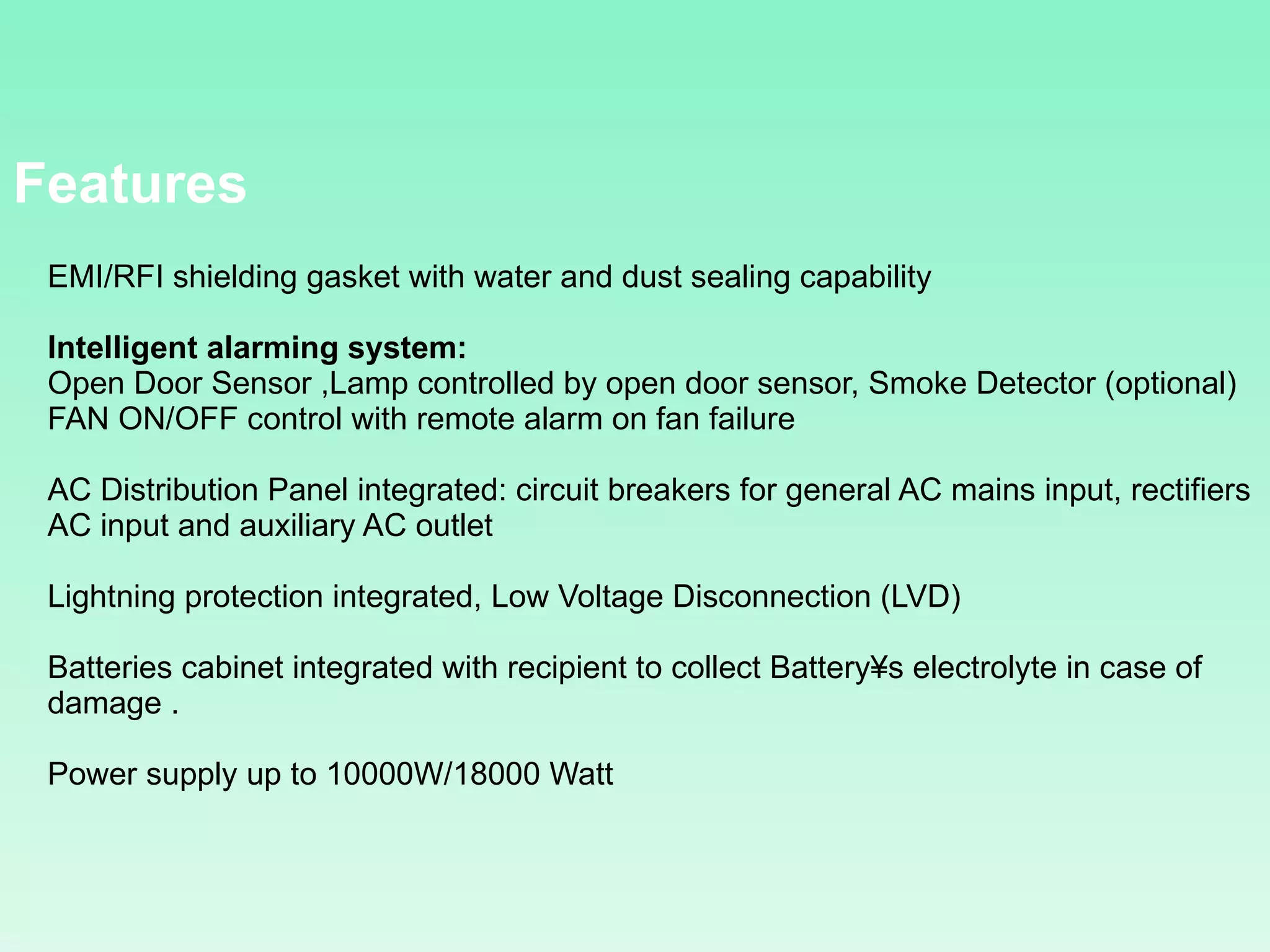 EMI/RFI shielding gasket with water and dust sealing capability  Intelligent alarming system:  Open Door Sensor ,Lamp controlled by open door sensor, Smoke Detector (optional)  FAN ON/OFF control with remote alarm on fan failure AC Distribution Panel integrated: circuit breakers for general AC mains input, rectifiers AC input and auxiliary AC outlet Lightning protection integrated, Low Voltage Disconnection (LVD) Batteries cabinet integrated with recipient to collect Battery´s electrolyte in case of damage . Power supply up to 10000W/18000 Watt  Features 