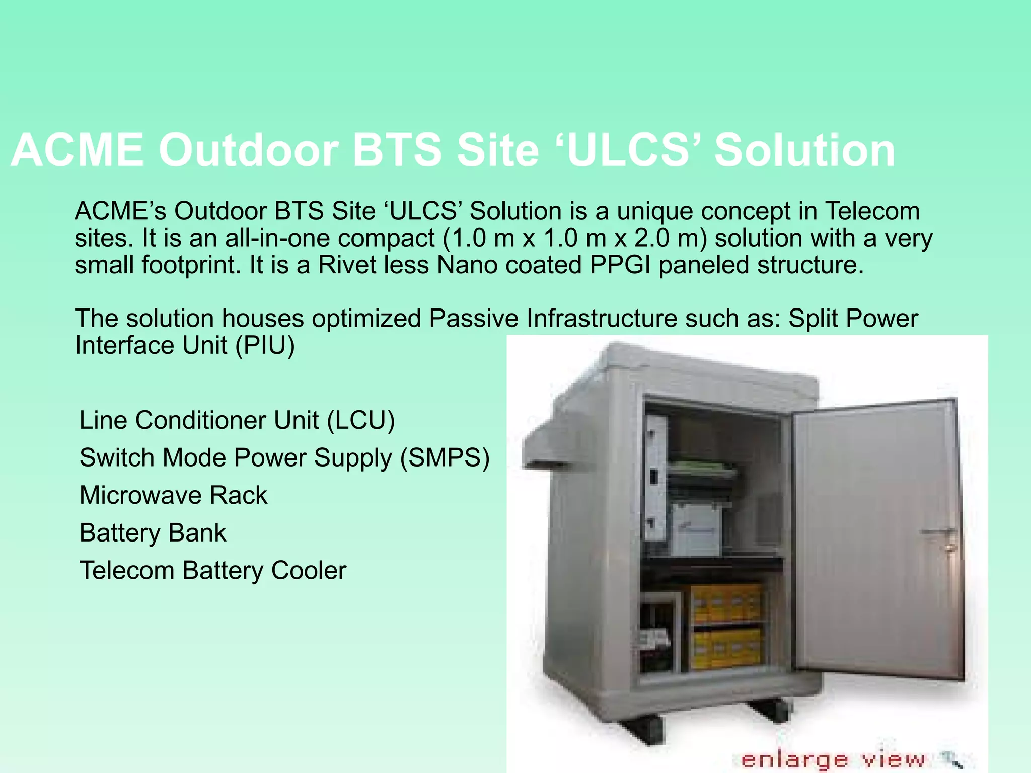 ACME  Outdoor BTS Site ‘ULCS’ Solution ACME’s Outdoor BTS Site ‘ULCS’ Solution is a unique concept in Telecom sites. It is an all-in-one compact (1.0 m x 1.0 m x 2.0 m) solution with a very small footprint. It is a Rivet less Nano coated PPGI paneled structure. The solution houses optimized Passive Infrastructure such as: Split Power Interface Unit (PIU)  Line Conditioner Unit (LCU)  Switch Mode Power Supply (SMPS)  Microwave Rack  Battery Bank  Telecom Battery Cooler  