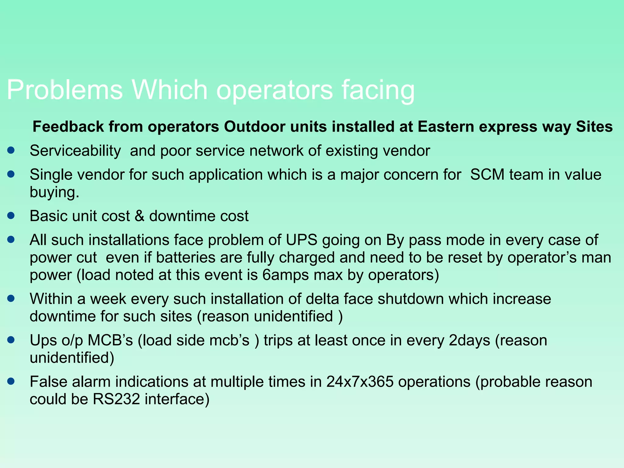Problems Which operators facing Feedback from operators Outdoor units installed at Eastern express way Sites  Serviceability  and poor service network of existing vendor Single vendor for such application which is a major concern for  SCM team in value buying.  Basic unit cost & downtime cost  All such installations face problem of UPS going on By pass mode in every case of power cut  even if batteries are fully charged and need to be reset by operator’s man power (load noted at this event is 6amps max by operators) Within a week every such installation of delta face shutdown which increase downtime for such sites (reason unidentified ) Ups o/p MCB’s (load side mcb’s ) trips at least once in every 2days (reason unidentified) False alarm indications at multiple times in 24x7x365 operations (probable reason could be RS232 interface) 