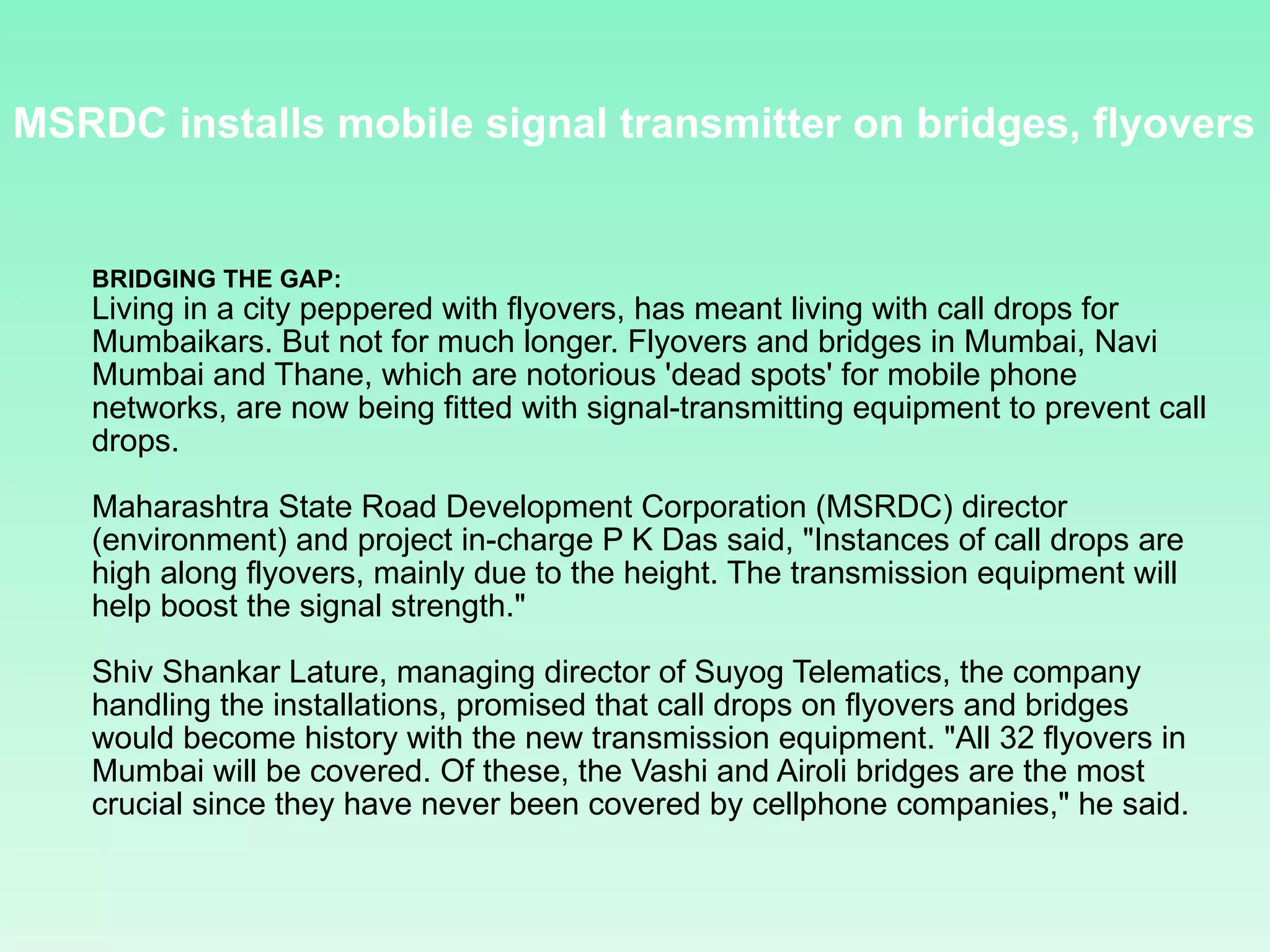 MSRDC installs mobile signal transmitter on bridges, flyovers  BRIDGING THE GAP:   Living in a city peppered with flyovers, has meant living with call drops for Mumbaikars. But not for much longer. Flyovers and bridges in Mumbai, Navi Mumbai and Thane, which are notorious 'dead spots' for mobile phone networks, are now being fitted with signal-transmitting equipment to prevent call drops. Maharashtra State Road Development Corporation (MSRDC) director (environment) and project in-charge P K Das said, &quot;Instances of call drops are high along flyovers, mainly due to the height. The transmission equipment will help boost the signal strength.&quot; Shiv Shankar Lature, managing director of Suyog Telematics, the company handling the installations, promised that call drops on flyovers and bridges would become history with the new transmission equipment. &quot;All 32 flyovers in Mumbai will be covered. Of these, the Vashi and Airoli bridges are the most crucial since they have never been covered by cellphone companies,&quot; he said. 