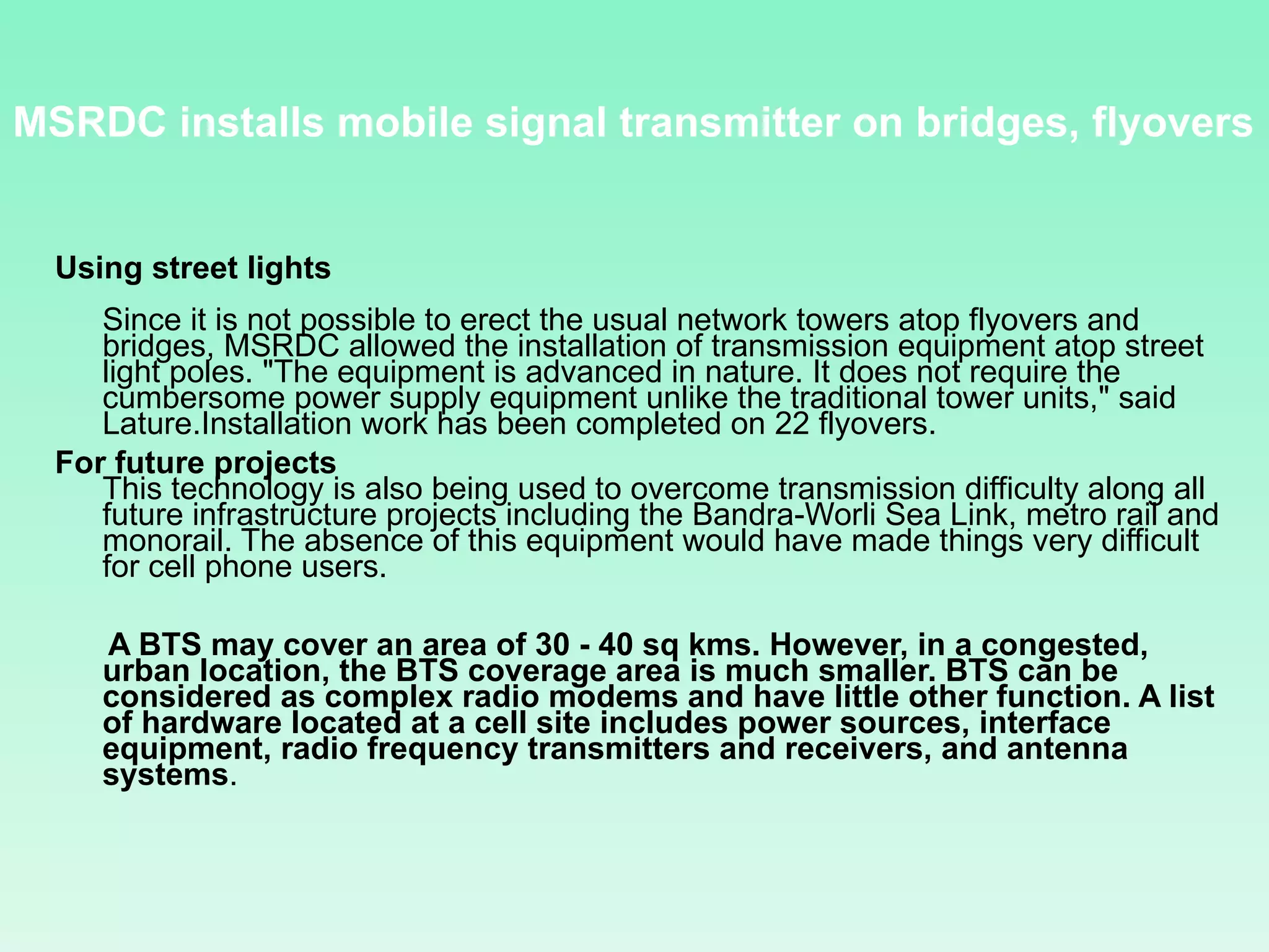 Using street lights Since it is not possible to erect the usual network towers atop flyovers and bridges, MSRDC allowed the installation of transmission equipment atop street light poles. &quot;The equipment is advanced in nature. It does not require the cumbersome power supply equipment unlike the traditional tower units,&quot; said Lature.Installation work has been completed on 22 flyovers.  For future projects   This technology is also being used to overcome transmission difficulty along all future infrastructure projects including the Bandra-Worli Sea Link, metro rail and monorail. The absence of this equipment would have made things very difficult for cell phone users.  A BTS may cover an area of 30 - 40 sq kms. However, in a congested, urban location, the BTS coverage area is much smaller. BTS can be considered as complex radio modems and have little other function. A list of hardware located at a cell site includes power sources, interface equipment, radio frequency transmitters and receivers, and antenna systems . MSRDC installs mobile signal transmitter on bridges, flyovers  
