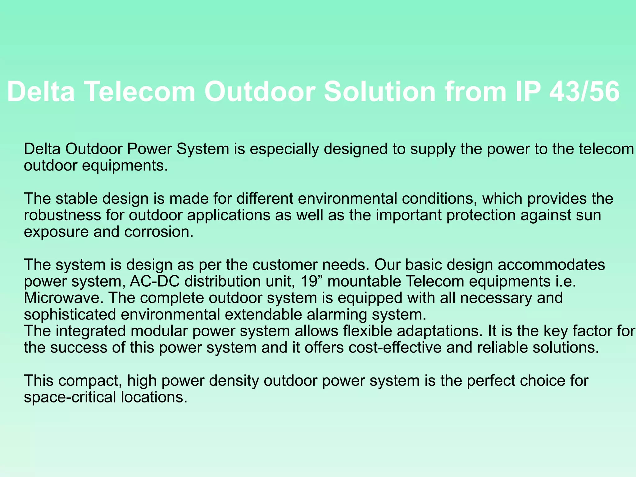 Delta Telecom Outdoor Solution from IP 43/56 Delta Outdoor Power System is especially designed to supply the power to the telecom outdoor equipments. The stable design is made for different environmental conditions, which provides the robustness for outdoor applications as well as the important protection against sun exposure and corrosion. The system is design as per the customer needs. Our basic design accommodates power system, AC-DC distribution unit, 19” mountable Telecom equipments i.e. Microwave. The complete outdoor system is equipped with all necessary and sophisticated environmental extendable alarming system. The integrated modular power system allows flexible adaptations. It is the key factor for the success of this power system and it offers cost-effective and reliable solutions. This compact, high power density outdoor power system is the perfect choice for space-critical locations. 