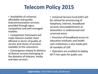 Telecom Policy 2015
• Availability of universal,
affordable and quality
telecommunication services
provided through open,
competitive and well-managed
markets.
• Competition framework will
make telecom market more
efficient in terms of quality of
service and choice of services
available to the consumers.
• Convergence related to delivery
of diverse services belonging to
the domains of telecom, media
and data services.
• Universal Service Fund (USF) will
be utilized for provisioning of
telephony, internet, broadband
services and establishment of
telecenters in underserved and
unserved areas.
• Provision of broadband access to
education institutes and health
care institutions is also made part
of mandate of USF.
• Operators are enabled to deploy
Wi Fi hot spots for public use.
Sajid Imtiaz: Chief Editor Daily 10 Minutes
 
