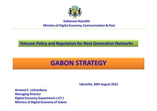 Libreville, 30th August 2012
Armand C. Lichambany
Managing Director
Digital Economy Department ( ICT )
Ministry of Digital Economy of Gabon
GABON STRATEGY
Telecom Policy and Regulation for Next Generation Networks
Gabonese Republic
Ministry of Digital Economy, Communication & Post
 