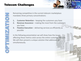 People Process Technology

 Telecom Challenges


               Remaining competitive in the current telecom marketplace
OPTIMIZATION
               mandates three primary concentrations:

               1.   Customer Retention – keeping the customers you have
               2.   Revenue Assurance – making the most from the customers
                    you have
               3.   Flawless Execution – delivering services as efficiently as
                    possible

               In the following presentation we will show how the issues
               affecting these metrics exist across the entire customer lifecycle.
               We will then present a unique solution that addresses all
               simultaneously.
 