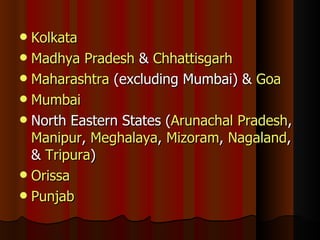 Kolkata Madhya Pradesh  &  Chhattisgarh Maharashtra  (excluding Mumbai) &  Goa Mumbai North Eastern States ( Arunachal Pradesh ,  Manipur ,  Meghalaya ,  Mizoram ,  Nagaland , &  Tripura ) Orissa Punjab 