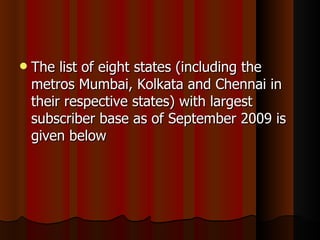 The list of eight states (including the metros Mumbai, Kolkata and Chennai in their respective states) with largest subscriber base as of September 2009 is given below  