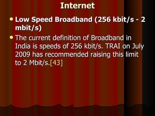 Internet Low Speed Broadband (256 kbit/s - 2 mbit/s) The current definition of Broadband in India is speeds of 256 kbit/s. TRAI on July 2009 has recommended raising this limit to 2 Mbit/s. [43] 